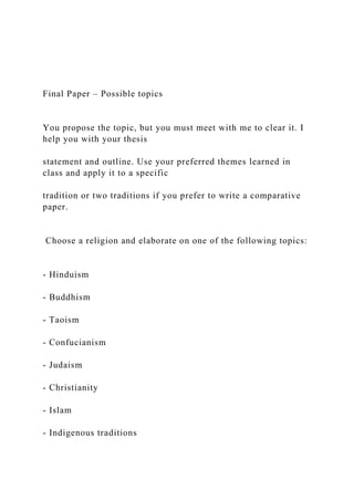 Final Paper – Possible topics
You propose the topic, but you must meet with me to clear it. I
help you with your thesis
statement and outline. Use your preferred themes learned in
class and apply it to a specific
tradition or two traditions if you prefer to write a comparative
paper.
Choose a religion and elaborate on one of the following topics:
- Hinduism
- Buddhism
- Taoism
- Confucianism
- Judaism
- Christianity
- Islam
- Indigenous traditions
 