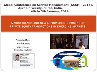 Global Conference on Service Management (GCSM - 2014),
Auro University, Surat, India,
4th to 5th January, 2014

MACRO TRENDS AND NEW APPROACHES IN PRICING OF
PRIVATE EQUIT Y TRANSACTIONS IN EMERGING MARKETS

Presented by Mridul Arora
MBA (Finance)
Consultant (Deloitte)

 