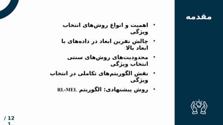 ‫مقدم‬
‫ه‬
•
‫انتخاب‬ ‫‌های‬
‫ش‬‫رو‬ ‫انواع‬ ‫و‬ ‫اهمیت‬
‫ویژگی‬
•
‫سنتی‬ ‫‌های‬
‫ش‬‫رو‬ ‫‌های‬
‫ت‬‫محدودی‬
‫ویژگی‬ ‫انتخاب‬
‫فهرس‬
‫ت‬
‫مقدمه‬
•
‫انتخاب‬ ‫در‬ ‫تکاملی‬ ‫‌های‬
‫م‬‫الگوریت‬ ‫نقش‬
‫ویژگی‬
12
/
•
‫الگوریتم‬ :‫پیشنهادی‬ ‫روش‬
RL-MEL
•
‫با‬ ‫‌های‬
‫ه‬‫داد‬ ‫در‬ ‫ابعاد‬ ‫نفرین‬ ‫چالش‬
‫باال‬ ‫ابعاد‬
 
