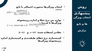 ‫مقدم‬
‫ه‬
‫فهرس‬
‫ت‬
‫روش‬
‫پیشنهادی‬
12
/
‫ویژگی‬ ‫انتخاب‬
‫تابع‬ ‫و‬ ‫ها‬
‫برازش‬
•
‫زیرمجموعه‬ ‫اندازه‬ ‫و‬ ‫خطا‬ ‫نرخ‬ ‫بین‬ ‫توازن‬
:‫فرمول‬ ‫با‬ ‫‌ها‬
‫ی‬‫ویژگ‬
•
:‫شده‬ ‫استفاده‬ ‫مقادیر‬
α = 0.9
‫و‬
β = 0.1
•
‫اندازه‬ ‫‌سازی‬
‫ه‬‫کمین‬ ‫و‬ ‫‌بندی‬
‫ه‬‫طبق‬ ‫خطای‬ ‫نرخ‬ ‫‌سازی‬
‫ه‬‫کمین‬
‫‌ها‬
‫ی‬‫ویژگ‬ ‫زیرمجموعه‬
•
‫تابع‬ ‫با‬ ‫احتمالی‬ ‫‌صورت‬
‫ه‬‫ب‬ ‫‌ها‬
‫ی‬‫ویژگ‬ ‫انتخاب‬
softmax
 