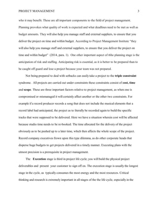 PROJECT MANAGEMENT 3
who it may benefit. These are all important components to the field of project management.
Planning provokes what quality of work is expected and what deadlines need to be met as well as
budget amounts. They will also help you manage staff and external suppliers, to ensure that you
deliver the project on time and within budget. According to Project Management Institute “they
will also help you manage staff and external suppliers, to ensure that you deliver the project on
time and within budget” (2014, para. 1). One other important aspect of t6he planning stage is the
anticipation of risk and staffing. Anticipating risk is essential, as it is better to be prepared than to
be caught off guard and lose a project because your team was not prepared.
Not being prepared to deal with setbacks can easily take a project to the triple constraint
syndrome. All projects are carried out under constraints these constraints consist of cost, time
and scope. These are three important factors relative to project management, as when one is
compromised or mismanaged it will certainly affect another or the other two constraints. For
example if a record producer records a song that does not include the musical elements that a
record label had anticipated, the project as to literally be recorded again to build the specific
tracks that were supposed to be delivered. Here we have a situation wherein cost will be affected
because studio time needs to be re-booked. The time allocated for the delivery of the project
obviously as to be pushed up to a later time, which then affects the whole scope of the project.
Record company executives frown upon this type dilemma, as do other corporate heads that
disperse huge budgets to get projects delivered in a timely manner. Executing plans with the
utmost precision is a prerequisite in project management.
The Execution stage is third in project life cycle; you will build the physical project
deliverables and present your customer to sign off on. The execution stage is usually the longest
stage in the cycle, as typically consumes the most energy and the most resources. Critical
thinking and research is extremely important in all stages of the the life cycle, especially in the
 