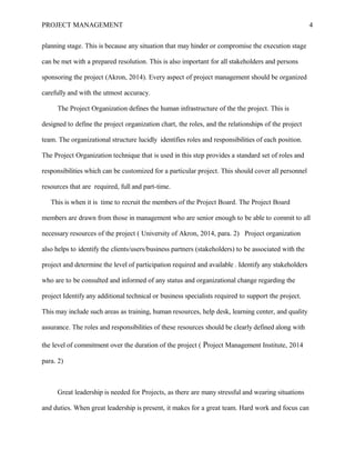 PROJECT MANAGEMENT 4
planning stage. This is because any situation that may hinder or compromise the execution stage
can be met with a prepared resolution. This is also important for all stakeholders and persons
sponsoring the project (Akron, 2014). Every aspect of project management should be organized
carefully and with the utmost accuracy.
The Project Organization defines the human infrastructure of the the project. This is
designed to define the project organization chart, the roles, and the relationships of the project
team. The organizational structure lucidly identifies roles and responsibilities of each position.
The Project Organization technique that is used in this step provides a standard set of roles and
responsibilities which can be customized for a particular project. This should cover all personnel
resources that are required, full and part-time.
This is when it is time to recruit the members of the Project Board. The Project Board
members are drawn from those in management who are senior enough to be able to commit to all
necessary resources of the project ( University of Akron, 2014, para. 2) Project organization
also helps to identify the clients/users/business partners (stakeholders) to be associated with the
project and determine the level of participation required and available . Identify any stakeholders
who are to be consulted and informed of any status and organizational change regarding the
project Identify any additional technical or business specialists required to support the project.
This may include such areas as training, human resources, help desk, learning center, and quality
assurance. The roles and responsibilities of these resources should be clearly defined along with
the level of commitment over the duration of the project ( Project Management Institute, 2014
para. 2)
Great leadership is needed for Projects, as there are many stressful and wearing situations
and duties. When great leadership is present, it makes for a great team. Hard work and focus can
 