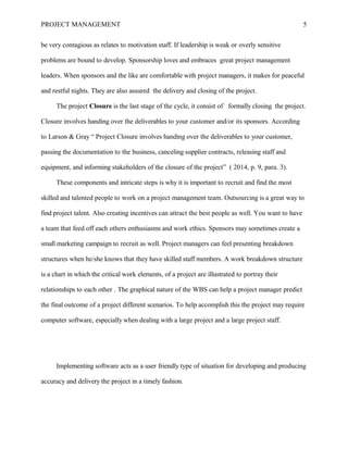 PROJECT MANAGEMENT 5
be very contagious as relates to motivation staff. If leadership is weak or overly sensitive
problems are bound to develop. Sponsorship loves and embraces great project management
leaders. When sponsors and the like are comfortable with project managers, it makes for peaceful
and restful nights. They are also assured the delivery and closing of the project.
The project Closure is the last stage of the cycle, it consist of formally closing the project.
Closure involves handing over the deliverables to your customer and/or its sponsors. According
to Larson & Gray “ Project Closure involves handing over the deliverables to your customer,
passing the documentation to the business, canceling supplier contracts, releasing staff and
equipment, and informing stakeholders of the closure of the project” ( 2014, p. 9, para. 3).
These components and intricate steps is why it is important to recruit and find the most
skilled and talented people to work on a project management team. Outsourcing is a great way to
find project talent. Also creating incentives can attract the best people as well. You want to have
a team that feed off each others enthusiasms and work ethics. Sponsors may sometimes create a
small marketing campaign to recruit as well. Project managers can feel presenting breakdown
structures when he/she knows that they have skilled staff members. A work breakdown structure
is a chart in which the critical work elements, of a project are illustrated to portray their
relationships to each other . The graphical nature of the WBS can help a project manager predict
the final outcome of a project different scenarios. To help accomplish this the project may require
computer software, especially when dealing with a large project and a large project staff.
Implementing software acts as a user friendly type of situation for developing and producing
accuracy and delivery the project in a timely fashion.
 