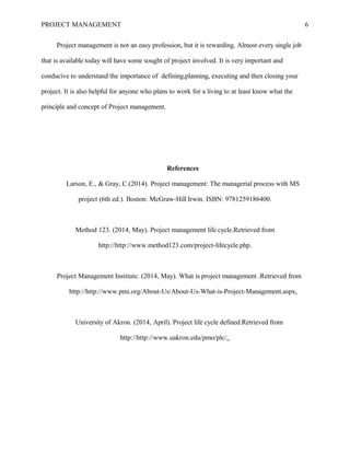 PROJECT MANAGEMENT 6
Project management is not an easy profession, but it is rewarding. Almost every single job
that is available today will have some sought of project involved. It is very important and
conducive to understand the importance of defining,planning, executing and then closing your
project. It is also helpful for anyone who plans to work for a living to at least know what the
principle and concept of Project management.
References
Larson, E., & Gray, C.(2014). Project management: The managerial process with MS
project (6th ed.). Boston: McGraw-Hill Irwin. ISBN: 9781259186400.
Method 123. (2014, May). Project management life cycle.Retrieved from
http://http://www.method123.com/project-lifecycle.php.
Project Management Institute. (2014, May). What is project management .Retrieved from
http://http://www.pmi.org/About-Us/About-Us-What-is-Project-Management.aspx.
University of Akron. (2014, April). Project life cycle defined.Retrieved from
http://http://www.uakron.edu/pmo/plc/.
 