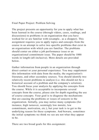 Final Paper Project: Problem Solving
The project presents an opportunity for you to apply what has
been learned in the course (through videos, cases, readings, and
discussions) to problems in an organization that you have
worked for or are familiar with (example.. as a shopper). This
assignment requires you to apply topics and concepts from the
course in an attempt to solve two specific problems that exist in
an organization with which you are familiar. The problems
should center on either a job performance issue or an
organizational commitment issue. The paper should be 1000
words in length (all-inclusive). More details are provided
below.
Gather information from people in an organization through
direct contact or your personal experience. You may supplement
this information with data from the media, the organization's
literature, and other secondary sources. You should identify two
relatively recent problems to analyze (i.e. this should not be a
historical account of a problem and the company's solution).
You should focus your analysis by applying the concepts from
the course. While it is acceptable to incorporate several
concepts from the course, please aim for depth regarding the use
of course concepts. Your goal is to diagnose the mechanisms
that are causing the problems or issues of concern in the
organization. Initially, you may notice many symptoms (for
instance, high turnover, seemingly low morale, low
commitment, motivation, etc.), but your task is to get to the
underlying reason for these symptoms. And beware, sometimes
the initial symptoms we think we see are not what they appear
to be.
There are two broad goals for this assignment:
 