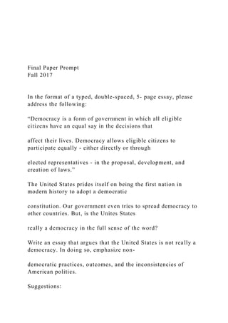 Final Paper Prompt
Fall 2017
In the format of a typed, double-spaced, 5- page essay, please
address the following:
“Democracy is a form of government in which all eligible
citizens have an equal say in the decisions that
affect their lives. Democracy allows eligible citizens to
participate equally - either directly or through
elected representatives - in the proposal, development, and
creation of laws.”
The United States prides itself on being the first nation in
modern history to adopt a democratic
constitution. Our government even tries to spread democracy to
other countries. But, is the Unites States
really a democracy in the full sense of the word?
Write an essay that argues that the United States is not really a
democracy. In doing so, emphasize non-
democratic practices, outcomes, and the inconsistencies of
American politics.
Suggestions:
 