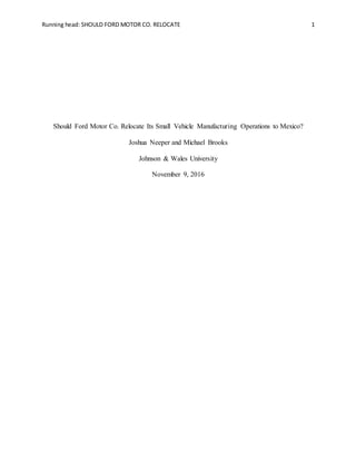 Running head: SHOULD FORD MOTOR CO. RELOCATE 1
Should Ford Motor Co. Relocate Its Small Vehicle Manufacturing Operations to Mexico?
Joshua Neeper and Michael Brooks
Johnson & Wales University
November 9, 2016
 