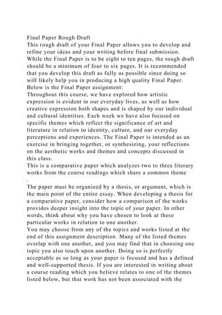 Final Paper Rough Draft
This rough draft of your Final Paper allows you to develop and
refine your ideas and your writing before final submission.
While the Final Paper is to be eight to ten pages, the rough draft
should be a minimum of four to six pages. It is recommended
that you develop this draft as fully as possible since doing so
will likely help you in producing a high quality Final Paper.
Below is the Final Paper assignment:
Throughout this course, we have explored how artistic
expression is evident in our everyday lives, as well as how
creative expression both shapes and is shaped by our individual
and cultural identities. Each week we have also focused on
specific themes which reflect the significance of art and
literature in relation to identity, culture, and our everyday
perceptions and experiences. The Final Paper is intended as an
exercise in bringing together, or synthesizing, your reflections
on the aesthetic works and themes and concepts discussed in
this class.
This is a comparative paper which analyzes two to three literary
works from the course readings which share a common theme
.
The paper must be organized by a thesis, or argument, which is
the main point of the entire essay. When developing a thesis for
a comparative paper, consider how a comparison of the works
provides deeper insight into the topic of your paper. In other
words, think about why you have chosen to look at these
particular works in relation to one another.
You may choose from any of the topics and works listed at the
end of this assignment description. Many of the listed themes
overlap with one another, and you may find that in choosing one
topic you also touch upon another. Doing so is perfectly
acceptable as so long as your paper is focused and has a defined
and well-supported thesis. If you are interested in writing about
a course reading which you believe relates to one of the themes
listed below, but that work has not been associated with the
 