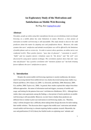 An Exploratory Study of the Motivations and
                   Satisfactions on Mobile Web Browsing
                                   Ru Ping, Kuo (ruping@uw.edu)


Abstract
Nowadays, people go online using their smartphones become an overwhelming trend even though
browsing on a mobile phone has some limitations in nature. However, a clear picture of
motivation on mobile web browsing is still unavailable. This study intends to discover the valid
predictors about this matter by adopting uses and gratifications theory. Moreover, this study
assumes that users’ satisfaction and attitude toward future use will be affected by the limitations
of mobile phones such as screen-size. In order to answer above questions, an online survey was
conducted (n=63). Three positive factors: “pass time & pleasure”, “convenient to search”,
“habit” and two negative factors: irritations cause by “the device” and “the web” were
discovered by using factor analysis technique. The correlation analysis shows that only “pass
time and pleasure” has a positive correlation with “intention of future use” but both irritating
factors influence the users’ satisfaction as expects.




1. Introduction
      Despites the current mobile web browsing experience is mostly troublesome, the intense
need of accessing internet from mobile devices was clearly discovered among many studies (e.g
Church and Oliver, 2011; Kane et al.,2009; Li, Griswold, and Hollan, 2008; Heimonen, 2009;
Cui, and Rot, 2008; Taylor et al., 2008). In general, these studies explored this subject from three
different approaches: the nature of information need and triggers, taxonomy of mobile web
usage, and looking for the patterns from users’ real behaviors (Kaikkonen, 2011). Although these
studies share some agreements among the findings, a clear picture of motive predictors on mobile
web browsing is still unavailable. Moreover, we don’t know whether these predictors are
different from or similar to prior user motivations in web browsing studies, too. Therefore,
today’s website designers face a difficulty about making better design decisions for tailor-making
their mobile websites. The discussion above suggests that mobile users’ motivation and attitude
toward mobile web browsing is a domain requiring further academic research. Meanwhile, the
uses and gratifications (U & G) theory has fruitful results on explaining users’ attitudes and


                                                                                                   1
 