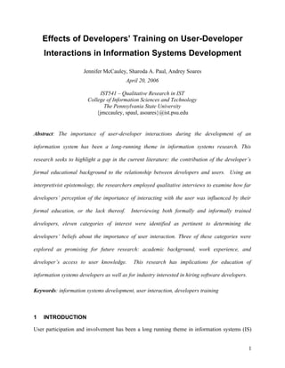Effects of Developers’ Training on User-Developer
    Interactions in Information Systems Development

                      Jennifer McCauley, Sharoda A. Paul, Andrey Soares
                                         April 20, 2006

                             IST541 – Qualitative Research in IST
                        College of Information Sciences and Technology
                               The Pennsylvania State University
                            {jmccauley, spaul, asoares}@ist.psu.edu


Abstract: The importance of user-developer interactions during the development of an

information system has been a long-running theme in information systems research. This

research seeks to highlight a gap in the current literature: the contribution of the developer’s

formal educational background to the relationship between developers and users. Using an

interpretivist epistemology, the researchers employed qualitative interviews to examine how far

developers’ perception of the importance of interacting with the user was influenced by their

formal education, or the lack thereof.     Interviewing both formally and informally trained

developers, eleven categories of interest were identified as pertinent to determining the

developers’ beliefs about the importance of user interaction. Three of these categories were

explored as promising for future research: academic background, work experience, and

developer’s access to user knowledge.       This research has implications for education of

information systems developers as well as for industry interested in hiring software developers.

Keywords: information systems development, user interaction, developers training



1   INTRODUCTION

User participation and involvement has been a long running theme in information systems (IS)


                                                                                                   1
 