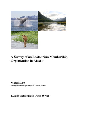 A Survey of an Ecotourism Membership
Organization in Alaska




March 2010
(Survey responses gathered 2/11/10 to 3/1/10)




J. Jason Wettstein and Daniel O'Neill
 