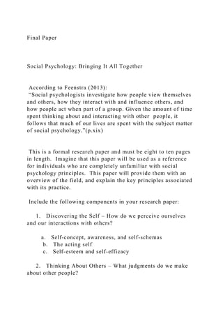 Final Paper
Social Psychology: Bringing It All Together
According to Feenstra (2013):
“Social psychologists investigate how people view themselves
and others, how they interact with and influence others, and
how people act when part of a group. Given the amount of time
spent thinking about and interacting with other people, it
follows that much of our lives are spent with the subject matter
of social psychology.”(p.xix)
This is a formal research paper and must be eight to ten pages
in length. Imagine that this paper will be used as a reference
for individuals who are completely unfamiliar with social
psychology principles. This paper will provide them with an
overview of the field, and explain the key principles associated
with its practice.
Include the following components in your research paper:
1. Discovering the Self – How do we perceive ourselves
and our interactions with others?
a. Self-concept, awareness, and self-schemas
b. The acting self
c. Self-esteem and self-efficacy
2. Thinking About Others – What judgments do we make
about other people?
 
