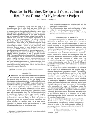 Abstract—A channel/tunnel, which carries the water to the
penstock/pressure shaft is called head race tunnel (HRT). It is
necessary to know the general topography, geology of the area, state
of stress and other mechanical properties of the strata. For this certain
topographical and geological investigations, in-situ and laboratory
tests, and observations are required to be done. These investigations
play an important role in a tunnel design as these help in deciding the
optimum layout, shape and size and support requirements of the
tunnel. Scope of the proposed paper: - 1. Role of Geological
Knowledge:- Pre-knowledge of geological data will provide the
engineer with a better insight of the tunnelling conditions and so
allow improved estimates to be made of anticipated progress. 2.
Geometric Design of HRT: - The size or cross sectional area can be
determined from the amount of water (discharge) that is to be
conveyed through HRT under the given head difference, construction
ease, geology along its alignment etc. 3. Hydraulic Design of HRT: -
The hydraulic studies are carried out for the purpose of alignment of
HRT and design of lining system for HRT. 4. Structural Design of
HRT: The structural design investigates the loads that are expected
on the tunnel opening from the surrounding rockmass and whether a
support is required to hold it in place or a lining is necessary to resist
the pressure of the rock and water pressure from the saturated joints
and cracks of the surrounding rocks. 5. Geological problems during
tunnelling and remedial measures: - These should not be ignored
during the construction as these lead to cost and time over runs and
increase the cycle time drastically.
Keywords—Tunnelling, geology, head race tunnel, rockmass.
INTRODUCTION
LANNING is very important component for the optimum
development of a hydroelectric project. Investigations at
site depend upon the nature of the site. Based on the
investigations optimum dimensions of different hydroelectric
components i.e. dam, reservoir, HRT and powerhouse can be
worked out that could give the most economical scheme [3].
P
Best practices in planning, design and construction of HRT
is taken care of at feasibility report stage, detailed project
report stage, tender preparation stage, construction design
stage and implementation stage. The good practices involved
in planning and design at various stages includes complete
integration of interdisciplinary knowledge. An organization’s
past experience, adequate staffing in terms of specialized
engineering groups and exposure to new construction and
design practices are essential inputs for a good design.
Moreover, in planning, design and construction of HRT,
following considerations are taken into account:

Mohit Shukla is with the Department of PSU, SJVN Ltd., Shimla, India (E-
mail: shuklamohit5@gmail.com).
1. Plan alignment considering the geology to be met and
topographical consideration
2. No. of construction faces, length and position of adits
with a view to optimize the construction schedule
3. Size of the tunnel decided on the basis of the velocity,
head loss and economic consideration
ROLE OF GEOLOGICAL KNOWLEDGE
Geological investigations for tunnel site are conducted in
three stages. In the initial stage, a desk study is undertaken
using available maps and aerial photographs to obtain an
overall impression of the geological conditions and to plan
subsequent investigations. The second stage requires a more
detailed investigation and it is geared to the determination of
the feasibility of a particular location. At this stage,
consideration is given to alternate selected tunnel alignments.
Once a tunnel site is selected, then investigation enters the
third phase when special additional work is conducted to assist
the final design and estimation of tunnel costs. The
investigation should produce a geological map of the area and
a cross section along the centre line of the tunnel. Wherever
possible, the position of the water table should be shown on
the section [2]-[4].
The geology along a tunnel alignment plays an important
role in many of the major decisions that must be made in
planning, designing, and constructing a tunnel. The feasibility,
geology along the tunnel alignment and cost of any tunnel
depends solely upon the geology. An adequate intensity of site
exploration, from which geological and hydrological
mappings and ground profiles are derived, is most important
for choosing the appropriate tunnel design and excavation
method. The rock conditions of the tunnelling location need
thorough exploration to study the response of the immediate
rocks surrounding the tunnel to disturbance caused by
excavation; rock strength, collapse potential and rock pressure
in order to satisfy the chosen design and construction method.
It has long been recognized that detailed and prior knowledge
of the geological character of a tunnelling site is a pre-
requisite to successful design, construction and operation for
the majority of such projects.
It is to be noted that inspection and mapping of strata
should continue during tunnel construction. This
information helps to complete the picture of the geological
setting as revealed by the site investigation and help the
geologist predict any changing condition in advance of the
tunnel heading.
DESIGN ASPECTS OF A TUNNEL
A. Tunnel Layout
Practices in Planning, Design and Construction of
Head Race Tunnel of a Hydroelectric Project
M. S. Thakur, Mohit Shukla
 