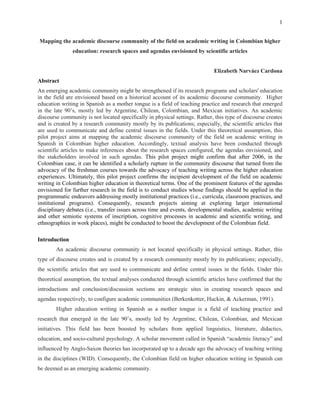 1


Mapping the academic discourse community of the field on academic writing in Colombian higher
               education: research spaces and agendas envisioned by scientific articles


                                                                             Elizabeth Narváez Cardona
Abstract
An emerging academic community might be strengthened if its research programs and scholars' education
in the field are envisioned based on a historical account of its academic discourse community. Higher
education writing in Spanish as a mother tongue is a field of teaching practice and research that emerged
in the late 90’s, mostly led by Argentine, Chilean, Colombian, and Mexican initiatives. An academic
discourse community is not located specifically in physical settings. Rather, this type of discourse creates
and is created by a research community mostly by its publications; especially, the scientific articles that
are used to communicate and define central issues in the fields. Under this theoretical assumption, this
pilot project aims at mapping the academic discourse community of the field on academic writing in
Spanish in Colombian higher education. Accordingly, textual analysis have been conducted through
scientific articles to make inferences about the research spaces configured, the agendas envisioned, and
the stakeholders involved in such agendas. This pilot project might confirm that after 2006, in the
Colombian case, it can be identified a scholarly rupture in the community discourse that turned from the
advocacy of the freshman courses towards the advocacy of teaching writing across the higher education
experiences. Ultimately, this pilot project confirms the incipient development of the field on academic
writing in Colombian higher education in theoretical terms. One of the prominent features of the agendas
envisioned for further research in the field is to conduct studies whose findings should be applied in the
programmatic endeavors addressing mostly institutional practices (i.e., curricula, classroom practices, and
institutional programs). Consequently, research projects aiming at exploring larger international
disciplinary debates (i.e., transfer issues across time and events, developmental studies, academic writing
and other semiotic systems of inscription, cognitive processes in academic and scientific writing, and
ethnographies in work places), might be conducted to boost the development of the Colombian field.

Introduction
        An academic discourse community is not located specifically in physical settings. Rather, this
type of discourse creates and is created by a research community mostly by its publications; especially,
the scientific articles that are used to communicate and define central issues in the fields. Under this
theoretical assumption, the textual analyses conducted through scientific articles have confirmed that the
introductions and conclusion/discussion sections are strategic sites in creating research spaces and
agendas respectively, to configure academic communities (Berkenkotter, Huckin, & Ackerman, 1991).
        Higher education writing in Spanish as a mother tongue is a field of teaching practice and
research that emerged in the late 90’s, mostly led by Argentine, Chilean, Colombian, and Mexican
initiatives. This field has been boosted by scholars from applied linguistics, literature, didactics,
education, and socio-cultural psychology. A scholar movement called in Spanish “academic literacy” and
influenced by Anglo-Saxon theories has incorporated up to a decade ago the advocacy of teaching writing
in the disciplines (WID). Consequently, the Colombian field on higher education writing in Spanish can
be deemed as an emerging academic community.
 