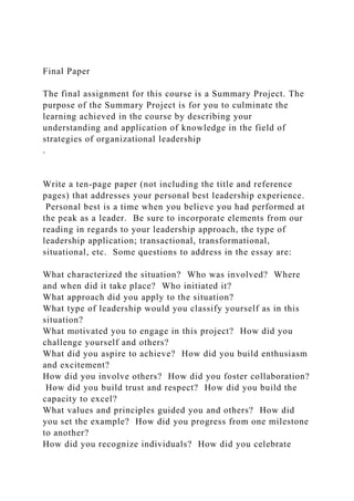 Final Paper
The final assignment for this course is a Summary Project. The
purpose of the Summary Project is for you to culminate the
learning achieved in the course by describing your
understanding and application of knowledge in the field of
strategies of organizational leadership
.
Write a ten-page paper (not including the title and reference
pages) that addresses your personal best leadership experience.
Personal best is a time when you believe you had performed at
the peak as a leader. Be sure to incorporate elements from our
reading in regards to your leadership approach, the type of
leadership application; transactional, transformational,
situational, etc. Some questions to address in the essay are:
What characterized the situation? Who was involved? Where
and when did it take place? Who initiated it?
What approach did you apply to the situation?
What type of leadership would you classify yourself as in this
situation?
What motivated you to engage in this project? How did you
challenge yourself and others?
What did you aspire to achieve? How did you build enthusiasm
and excitement?
How did you involve others? How did you foster collaboration?
How did you build trust and respect? How did you build the
capacity to excel?
What values and principles guided you and others? How did
you set the example? How did you progress from one milestone
to another?
How did you recognize individuals? How did you celebrate
 