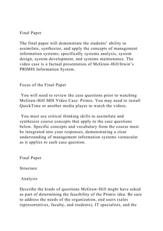 Final Paper
The final paper will demonstrate the students’ ability to
assimilate, synthesize, and apply the concepts of management
information systems; specifically systems analysis, system
design, system development, and systems maintenance. The
video case is a factual presentation of McGraw-Hill/Irwin’s
PRIMIS Information System.
Focus of the Final Paper
You will need to review the case questions prior to watching
McGraw-Hill MIS Video Case: Primis. You may need to install
QuickTime or another media player to watch the videos.
You must use critical thinking skills to assimilate and
synthesize course concepts that apply to the case questions
below. Specific concepts and vocabulary from the course must
be integrated into your responses, demonstrating a clear
understanding of management information systems vernacular
as it applies to each case question.
Final Paper
Structure
Analysis
Describe the kinds of questions McGraw-Hill might have asked
as part of determining the feasibility of the Primis idea. Be sure
to address the needs of the organization, end users (sales
representatives, faculty, and students), IT specialists, and the
 