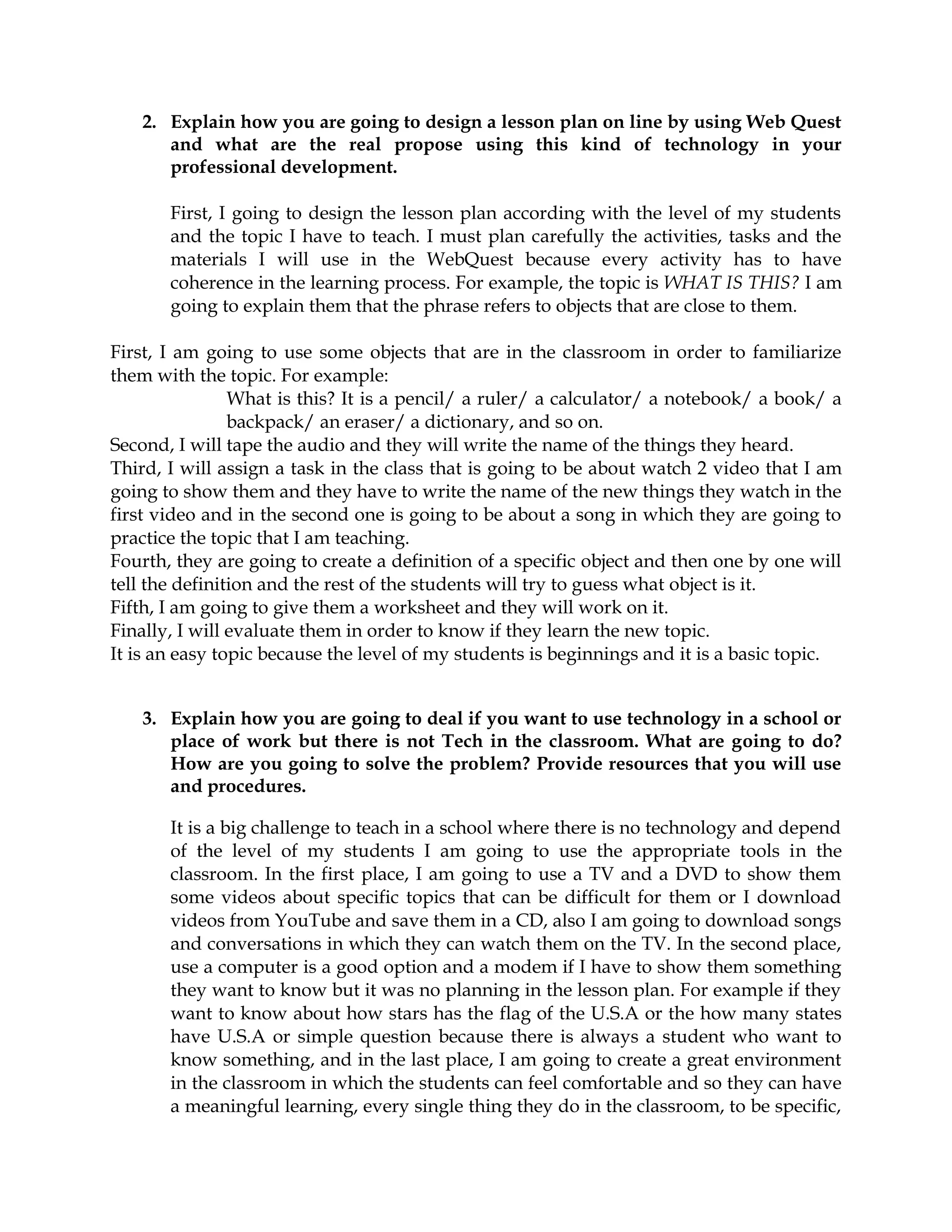 2. Explain how you are going to design a lesson plan on line by using Web Quest
and what are the real propose using this kind of technology in your
professional development.
First, I going to design the lesson plan according with the level of my students
and the topic I have to teach. I must plan carefully the activities, tasks and the
materials I will use in the WebQuest because every activity has to have
coherence in the learning process. For example, the topic is WHAT IS THIS? I am
going to explain them that the phrase refers to objects that are close to them.
First, I am going to use some objects that are in the classroom in order to familiarize
them with the topic. For example:
What is this? It is a pencil/ a ruler/ a calculator/ a notebook/ a book/ a
backpack/ an eraser/ a dictionary, and so on.
Second, I will tape the audio and they will write the name of the things they heard.
Third, I will assign a task in the class that is going to be about watch 2 video that I am
going to show them and they have to write the name of the new things they watch in the
first video and in the second one is going to be about a song in which they are going to
practice the topic that I am teaching.
Fourth, they are going to create a definition of a specific object and then one by one will
tell the definition and the rest of the students will try to guess what object is it.
Fifth, I am going to give them a worksheet and they will work on it.
Finally, I will evaluate them in order to know if they learn the new topic.
It is an easy topic because the level of my students is beginnings and it is a basic topic.
3. Explain how you are going to deal if you want to use technology in a school or
place of work but there is not Tech in the classroom. What are going to do?
How are you going to solve the problem? Provide resources that you will use
and procedures.
It is a big challenge to teach in a school where there is no technology and depend
of the level of my students I am going to use the appropriate tools in the
classroom. In the first place, I am going to use a TV and a DVD to show them
some videos about specific topics that can be difficult for them or I download
videos from YouTube and save them in a CD, also I am going to download songs
and conversations in which they can watch them on the TV. In the second place,
use a computer is a good option and a modem if I have to show them something
they want to know but it was no planning in the lesson plan. For example if they
want to know about how stars has the flag of the U.S.A or the how many states
have U.S.A or simple question because there is always a student who want to
know something, and in the last place, I am going to create a great environment
in the classroom in which the students can feel comfortable and so they can have
a meaningful learning, every single thing they do in the classroom, to be specific,
 