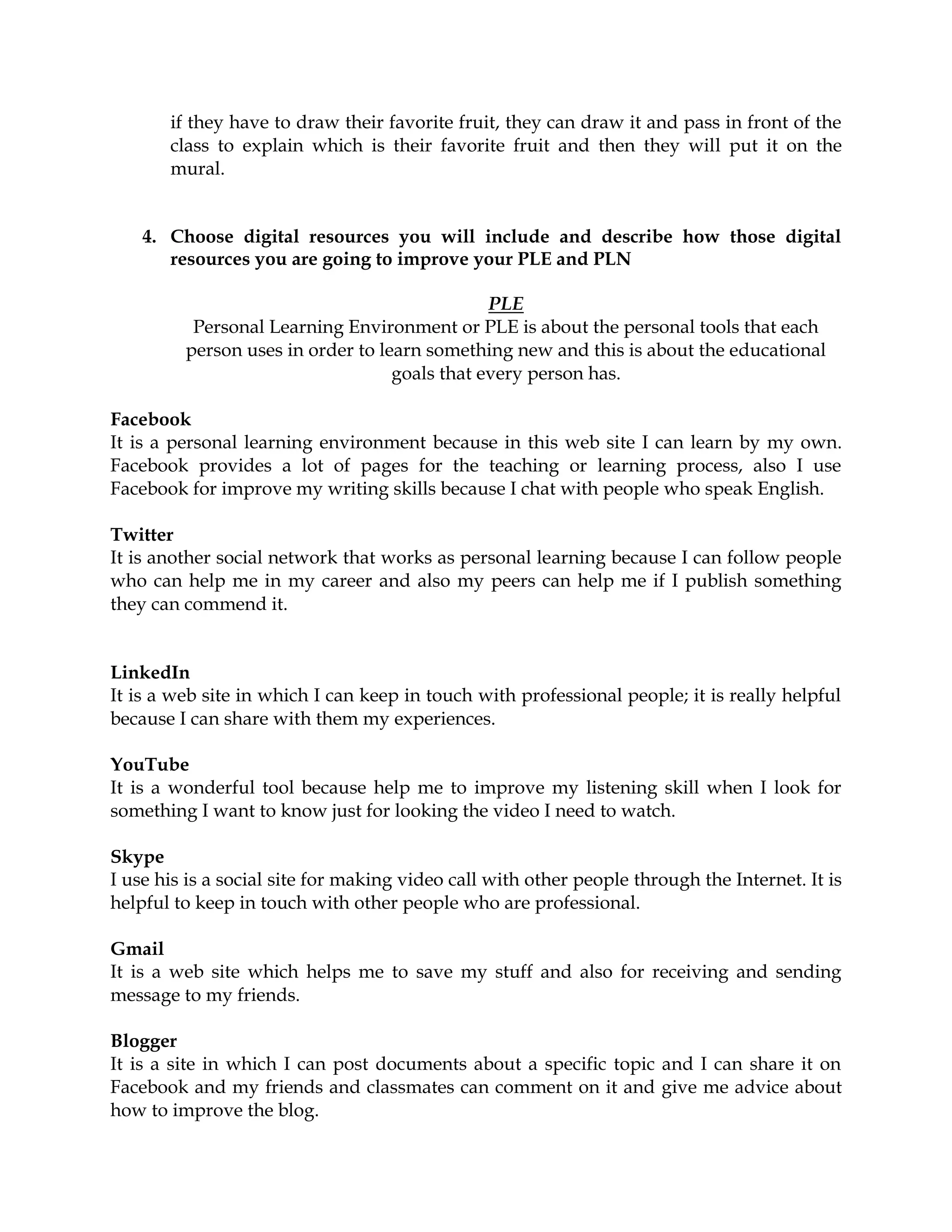 if they have to draw their favorite fruit, they can draw it and pass in front of the
class to explain which is their favorite fruit and then they will put it on the
mural.
4. Choose digital resources you will include and describe how those digital
resources you are going to improve your PLE and PLN
PLE
Personal Learning Environment or PLE is about the personal tools that each
person uses in order to learn something new and this is about the educational
goals that every person has.
Facebook
It is a personal learning environment because in this web site I can learn by my own.
Facebook provides a lot of pages for the teaching or learning process, also I use
Facebook for improve my writing skills because I chat with people who speak English.
Twitter
It is another social network that works as personal learning because I can follow people
who can help me in my career and also my peers can help me if I publish something
they can commend it.
LinkedIn
It is a web site in which I can keep in touch with professional people; it is really helpful
because I can share with them my experiences.
YouTube
It is a wonderful tool because help me to improve my listening skill when I look for
something I want to know just for looking the video I need to watch.
Skype
I use his is a social site for making video call with other people through the Internet. It is
helpful to keep in touch with other people who are professional.
Gmail
It is a web site which helps me to save my stuff and also for receiving and sending
message to my friends.
Blogger
It is a site in which I can post documents about a specific topic and I can share it on
Facebook and my friends and classmates can comment on it and give me advice about
how to improve the blog.
 