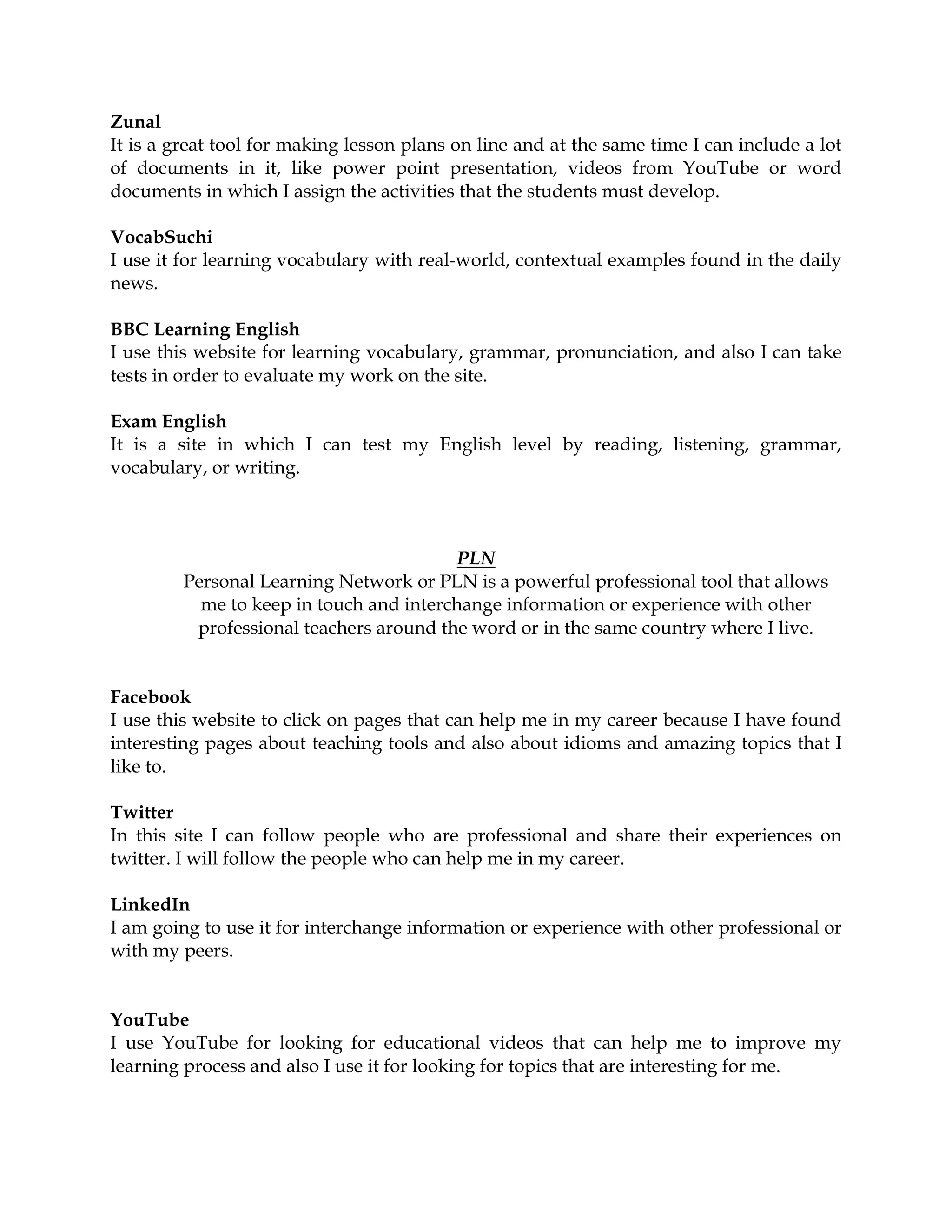 Zunal
It is a great tool for making lesson plans on line and at the same time I can include a lot
of documents in it, like power point presentation, videos from YouTube or word
documents in which I assign the activities that the students must develop.
VocabSuchi
I use it for learning vocabulary with real-world, contextual examples found in the daily
news.
BBC Learning English
I use this website for learning vocabulary, grammar, pronunciation, and also I can take
tests in order to evaluate my work on the site.
Exam English
It is a site in which I can test my English level by reading, listening, grammar,
vocabulary, or writing.
PLN
Personal Learning Network or PLN is a powerful professional tool that allows
me to keep in touch and interchange information or experience with other
professional teachers around the word or in the same country where I live.
Facebook
I use this website to click on pages that can help me in my career because I have found
interesting pages about teaching tools and also about idioms and amazing topics that I
like to.
Twitter
In this site I can follow people who are professional and share their experiences on
twitter. I will follow the people who can help me in my career.
LinkedIn
I am going to use it for interchange information or experience with other professional or
with my peers.
YouTube
I use YouTube for looking for educational videos that can help me to improve my
learning process and also I use it for looking for topics that are interesting for me.
 