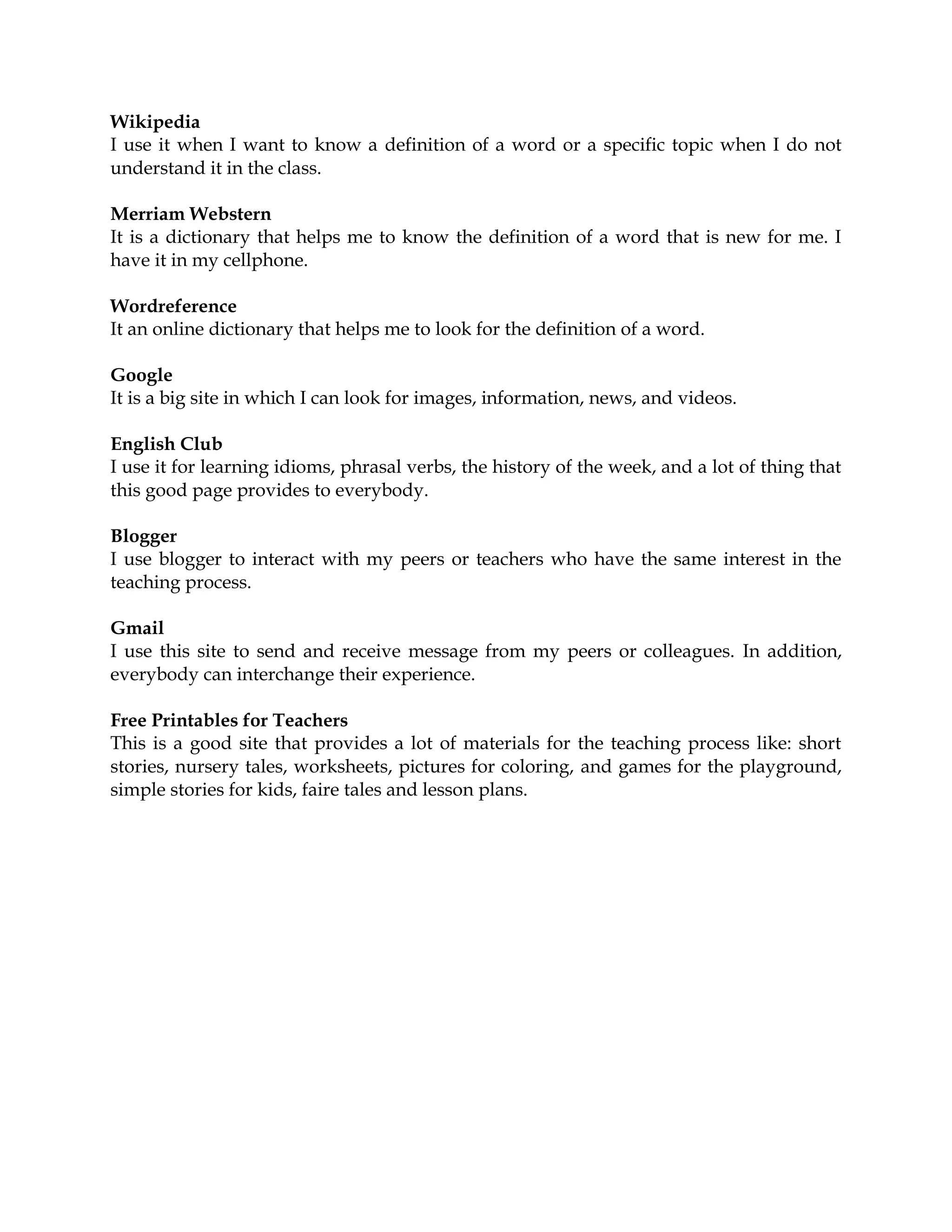 Wikipedia
I use it when I want to know a definition of a word or a specific topic when I do not
understand it in the class.
Merriam Webstern
It is a dictionary that helps me to know the definition of a word that is new for me. I
have it in my cellphone.
Wordreference
It an online dictionary that helps me to look for the definition of a word.
Google
It is a big site in which I can look for images, information, news, and videos.
English Club
I use it for learning idioms, phrasal verbs, the history of the week, and a lot of thing that
this good page provides to everybody.
Blogger
I use blogger to interact with my peers or teachers who have the same interest in the
teaching process.
Gmail
I use this site to send and receive message from my peers or colleagues. In addition,
everybody can interchange their experience.
Free Printables for Teachers
This is a good site that provides a lot of materials for the teaching process like: short
stories, nursery tales, worksheets, pictures for coloring, and games for the playground,
simple stories for kids, faire tales and lesson plans.
 