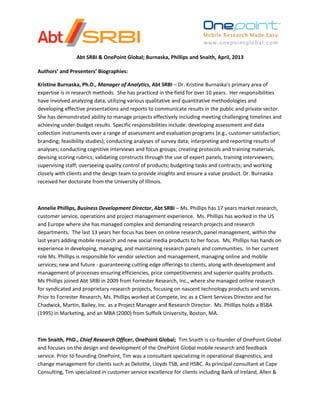 Abt SRBI & OnePoint Global; Burnaska, Phillips and Snaith, April, 2013
Authors’ and Presenters’ Biographies:
Kristine Burnaska, Ph.D., Manager of Analytics, Abt SRBI – Dr. Kristine Burnaska's primary area of
expertise is in research methods. She has practiced in the field for over 10 years. Her responsibilities
have involved analyzing data, utilizing various qualitative and quantitative methodologies and
developing effective presentations and reports to communicate results in the public and private sector.
She has demonstrated ability to manage projects effectively including meeting challenging timelines and
achieving under-budget results. Specific responsibilities include: developing assessment and data
collection instruments over a range of assessment and evaluation programs (e.g., customer satisfaction;
branding; feasibility studies); conducting analyses of survey data; interpreting and reporting results of
analyses; conducting cognitive interviews and focus groups; creating protocols and training materials,
devising scoring rubrics; validating constructs through the use of expert panels, training interviewers;
supervising staff; overseeing quality control of products; budgeting tasks and contracts; and working
closely with clients and the design team to provide insights and ensure a value product. Dr. Burnaska
received her doctorate from the University of Illinois.
Annelie Phillips, Business Development Director, Abt SRBI – Ms. Phillips has 17 years market research,
customer service, operations and project management experience. Ms. Phillips has worked in the US
and Europe where she has managed complex and demanding research projects and research
departments. The last 13 years her focus has been on online research, panel management, within the
last years adding mobile research and new social media products to her focus. Ms. Phillips has hands on
experience in developing, managing, and maintaining research panels and communities. In her current
role Ms. Phillips is responsible for vendor selection and management, managing online and mobile
services; new and future - guaranteeing cutting edge offerings to clients, along with development and
management of processes ensuring efficiencies, price competitiveness and superior quality products.
Ms Phillips joined Abt SRBI in 2009 from Forrester Research, Inc., where she managed online research
for syndicated and proprietary research projects, focusing on nascent technology products and services.
Prior to Forrester Research, Ms. Phillips worked at Compete, Inc as a Client Services Director and for
Chadwick, Martin, Bailey, Inc. as a Project Manager and Research Director. Ms. Phillips holds a BSBA
(1995) in Marketing, and an MBA (2000) from Suffolk University, Boston, MA.
Tim Snaith, PhD., Chief Research Officer, OnePoint Global; Tim Snaith is co-founder of OnePoint Global
and focuses on the design and development of the OnePoint Global mobile research and feedback
service. Prior to founding OnePoint, Tim was a consultant specializing in operational diagnostics, and
change management for clients such as Deloitte, Lloyds TSB, and HSBC. As principal consultant at Cape
Consulting, Tim specialized in customer service excellence for clients including Bank of Ireland, Allen &
 