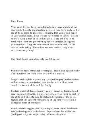 Final Paper
Your good friends have just adopted a four-year-old child. At
this point, the only socialization decision they have made is that
the child is going to preschool. Imagine that you are an expert
in your chosen field. Your friends have come to you for advice
and to devise a plan to raise their child. They ask you to be
frank with them and give them specific examples to support
your opinions. They are determined to raise this child to the
best of their ability. Since they are new parents, they need
advice on everything!
The Final Paper should include the following:
Summarize Bronfenbrenner's ecological model and describe why
it is important for them to be aware of this theory.
Suggest and explain a parenting style/philosophy (authoritarian,
authoritative, or permissive) that you believe will be most
beneficial for the child and the family.
Explain which childcare (nanny, center-based, or family-based
care) option (before/during/after preschool) you think is best for
the child and why. Be sure to include discussion of the social
factors that influence the likelihood of the family selecting a
particular form of childcare.
Share specific suggestions, including at least two to implement
safe technology use in the home. Explain how the media can
(both positively and negatively) influence the child.
 