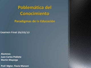Poblemática del
Conocimiento
Paradigmas de la Educación
Alumnos:
Juan Carlos Poblete
Martín Mayorga
Prof: Mgter. Flavia Manoni
 