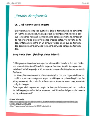Autores de referencia
PÁGINA 14JUEGA HABLA & APRENDE
Dr. José Antonio García Higuera
El problema se complica cuando el propio tartamudeo se convierte
en fuente de ansiedad, ya sea porque los compañeros se ríen o por-
que los padres regañan o simplemente porque se tiene la sensación
de haber perdido el control de los propios actos, y a la vista de to-
dos. Entonces se entra en un círculo vicioso en el que se tartamu-
dea porque se está nervioso y se está nervioso porque se tartamu-
dea.
Sergi Banús Llort (Psicólogo clínico infantil)
“El lenguaje es una función superior de nuestro cerebro. Es, por tanto,
una adquisición específica de la especie humana, siendo su expresión
más habitual el lenguaje oral, aunque éste no es la única forma de mani-
festarse.
Los seres humanos venimos al mundo dotados con una capacidad innata,
codificada en nuestros genes y que constituyen un patrón lingüístico bá-
sico y universal. Se trata de la base sobre la que se construye y amolda
cualquier lengua.
Esta capacidad singular es propia de la especie humana y el uso corrien-
te del lenguaje evidencia las enormes posibilidades del potencial creati-
vo de la humanidad.”
Link de referencia:
http://www.psicodiagnosis.es/areaclinica/trastornosenelambitoescolar/trastornos-del-
habla-y-lenguaje/index.php
- http://www.cop.es/colegiados/M-00451/tarta.html
 