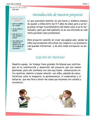 Lo que queremos mostrar es una nueva y dinámica manera
de ayudar a niños entre los 4-7 años de edad, para a un lar-
go plazo mitigar la problemática del habla como lo es la tar-
tamudez, para que más adelante no se vea afectada su vida
tanto personal como profesional.
Este proyecto consiste en crear una página web, donde los
niños que presenten dificultad con respecto a su pronuncia-
ción puedan interactuar y de este modo enriquecer su dic-
ción.
Introducción de nuestro proyecto
EQUIPO DE TRABAJO
Nuestro equipo de trabajo tiene grandes fortalezas que contribu-
yen en la construcción y desarrollo del proyecto que nos hemos
planteado, para ello contamos con una muy buena comunicación en-
tre nosotras, dominio y buena relación con niños, además de carac-
terísticas como la exigencia, la perseverancia, el compromiso y el
esfuerzo que nos lleva a hacer las cosas que hacemos con calidad y
excelencia.
10/07/2015
P r o y e c t o d e c i c l o 5
Puntos de interés
especial:
 ¿Cuál es la problemá-
tica a resolver?
 ¿En que consiste su
proyecto?
 ¿Para que les va a
servir desarrollar el
proyecto?
 ¿Qué consideran que
aprenderán como
ganancia para su vida
con la realización de
este proyecto?
JUEGA HABLA & APRENDE PÁGINA 2
 
