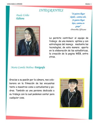 Le permite contribuir al equipo de
trabajo de una manera optima y con
estrategias del manejo mediante las
tecnologías, de esta manera aporta
en la elaboración de las estadísticas,
la creación de la pagina WEB, entre
otras.
PÁGINA 3
María Camila Molina: Fotógrafa
Paula Uribe:
Editora
Gracias a su pasión por la cámara, nos cola-
borara en la filmación de las encuestas
tanto a maestros como a estudiantes y pa-
dres. También es una persona dedicada a
su trabajo con la cual podemos contar para
cualquier cosa.
“Si quieres llegar
rápido , camina solo.
Si quieres llegar
lejos, camina en
grupo”
-Proverbio Africano
JUEGA HABLA & APRENDE
INTEGRANTES
 