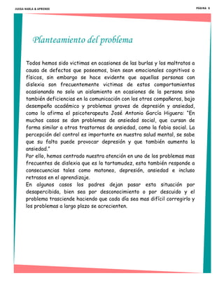 PÁGINA 5
Planteamiento del problema
Todos hemos sido victimas en ocasiones de las burlas y los maltratos a
causa de defectos que poseemos, bien sean emocionales cognitivos o
físicos, sin embargo se hace evidente que aquellas personas con
dislexia son frecuentemente victimas de estos comportamientos
ocasionando no solo un aislamiento en ocasiones de la persona sino
también deficiencias en la comunicación con los otros compañeros, bajo
desempeño académico y problemas graves de depresión y ansiedad,
como lo afirma el psicoterapeuta José Antonio García Higuera: “En
muchos casos se dan problemas de ansiedad social, que cursan de
forma similar a otros trastornos de ansiedad, como la fobia social. La
percepción del control es importante en nuestra salud mental, se sabe
que su falta puede provocar depresión y que también aumenta la
ansiedad.”
Por ello, hemos centrado nuestra atención en uno de los problemas mas
frecuentes de dislexia que es la tartamudez, esta también responde a
consecuencias tales como matoneo, depresión, ansiedad e incluso
retrasos en el aprendizaje.
En algunos casos los padres dejan pasar esta situación por
desapercibida, bien sea por desconocimiento o por descuido y el
problema trasciende haciendo que cada día sea mas difícil corregirlo y
los problemas a largo plazo se acrecienten.
JUEGA HABLA & APRENDE
 