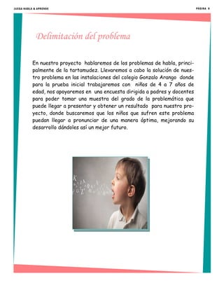 Delimitación del problema
En nuestro proyecto hablaremos de los problemas de habla, princi-
palmente de la tartamudez. Llevaremos a cabo la solución de nues-
tro problema en las instalaciones del colegio Gonzalo Arango donde
para la prueba inicial trabajaremos con niños de 4 a 7 años de
edad, nos apoyaremos en una encuesta dirigida a padres y docentes
para poder tomar una muestra del grado de la problemática que
puede llegar a presentar y obtener un resultado para nuestro pro-
yecto, donde buscaremos que los niños que sufren este problema
puedan llegar a pronunciar de una manera óptima, mejorando su
desarrollo dándoles así un mejor futuro.
PÁGINA 6JUEGA HABLA & APRENDE
 