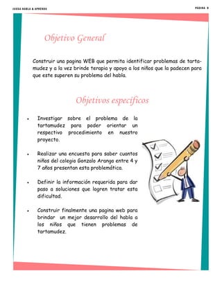 Objetivo General
Construir una pagina WEB que permita identificar problemas de tarta-
mudez y a la vez brinde terapia y apoyo a los niños que la padecen para
que este superen su problema del habla.
Objetivos específicos
 Investigar sobre el problema de la
tartamudez para poder orientar un
respectivo procedimiento en nuestro
proyecto.
 Realizar una encuesta para saber cuantos
niños del colegio Gonzalo Arango entre 4 y
7 años presentan esta problemática.
 Definir la información requerida para dar
paso a soluciones que logren tratar esta
dificultad.
 Construir finalmente una pagina web para
brindar un mejor desarrollo del habla a
los niños que tienen problemas de
tartamudez.
PÁGINA 8JUEGA HABLA & APRENDE
 