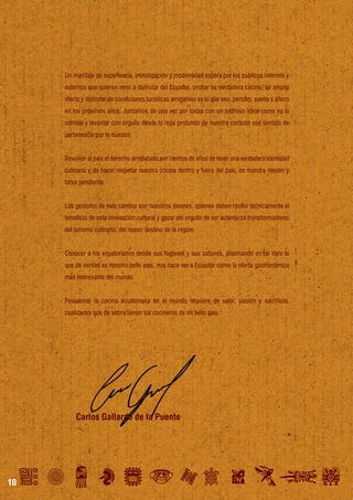 Un maridaje de experiencia, investigación y modernidad espera por los públicos internos y
externos que quieren venir a disfrutar del Ecuador, probar su verdadera cocina, su amplia
oferta y disfrutar de condiciones turísticas amigables es lo que veo, percibo, sueño y añoro
en los próximos años. Juntarnos de una vez por todas con un sabroso ideal como es la
comida y levantar con orgullo desde lo más profundo de nuestro corazón ese sentido de
pertenencia por lo nuestro.
Devolver al país el derecho arrebatado por cientos de años de tener una verdadera identidad
culinaria y de hacer respetar nuestra cocina dentro y fuera del país, es nuestra misión y
tarea pendiente.
Los gestores de este cambio son nuestros jóvenes, quienes deben recibir técnicamente el
beneficio de esta innovación cultural y gozar del orgullo de ser auténticos transformadores
del turismo culinario, del nuevo destino de la región.
Conocer a los ecuatorianos desde sus fogones y sus sabores, plasmando en un libro lo
que de verdad es nuestro bello país, nos hace ver a Ecuador como la oferta gastronómica
más interesante del mundo.
Posicionar la cocina ecuatoriana en el mundo requiere de valor, pasión y sacrificio,
cualidades que de sobra tienen los cocineros de mi bello país.

Carlos Gallardo de la Puente

10

 