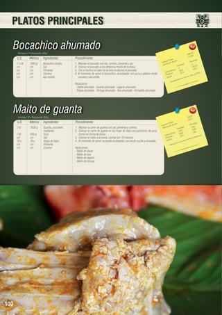PLATOS PRINCIPALES

Bocachico ahumado
Porciones: 4 • Peso porción: 300 g

U.S.

Métrico

Ingredientes

1 ½ lb	
1500 g	
Bocachico limpio
c/n	c/n	Sal
c/n	c/n	Pimienta
c/n	c/n	Comino
c/n	c/n	Ajo molido

Procedimiento
1.	 Marinar el pescado con sal, comino, pimienta y ajo.
2.	 Colocar el pescado a una distancia media de la brasa.
3.	 Con el humo y el calor de la leña se ahuma el pescado.
4. Al momento de servir el bocachico, acompañar con yuca y plátano verde
cocidos y encurtido.
Variaciones:
- Danta ahumada - Guanta ahumada - Lagarto ahumado
- Tilapia ahumada - Tortuga ahumada - Boa ahumada - Armadillo ahumado

Maito de guanta
Porciones: 10 • Peso porción: 200 g

U.S.

Métrico

Ingredientes

2 lb	
1000 g	
Guanta, porciones 	
		medianas
1 lb 	
500 g	
Yuca
c/n	c/n	Sal
10 u	
10 u	
Hojas de bijao
c/n	c/n	Pimienta
c/n	c/n	Comino

100

Procedimiento
1.	 Marinar la carne de guanta con sal, pimienta y comino.
2.	 Colocar la carne de guanta en las hojas de bijao con porciones de yuca.
Cerrar en forma de bolsa.
3.	 Colocar el maito a la brasa, cocinar por 15 minutos.
4.	 Al momento de servir se puede acompañar con verde cocido y ensalada.
Variaciones:	
- Maito de danta
- Maito de boa
- Maito de lagarto
- Maito de tortuga

0
1894,5 2	
473,6
les 	
n(g)
s Tota ión 	
Porció
Ca loríaías por porc
)	
0 5
Ca lor
a les(g
Tot
105,7
0	 5,62
		 hidratos
423	
o
Ca rb ínas
22,5	 y fósforo.
Prote os	
ca lcio
ípid
ica e n
L
n es r
pa ra ció
pre
- La

2187,10	
218,71
s 	 	
n(g)
Tota le orción
s
Porció
Ca loríaías por p
17,65
les(g)	
Ca lor
Tota 	 19,86
176,5 	 7,63
		 hidratos
198,6
.
Ca rbo ínas
76, 3	 vita mina C
Prote os	
foro y
id
io, fós
Líp
ca lc
ico e n
e nto r
- Alim

 
