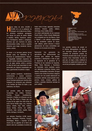 H

PICHINCHA

ace miles de años (10.000 a
25.000 A.C.) en la población de
Alangasí -en el Valle de los Chilloslos primeros cazadores perseguían
con lanzas de punta de piedra tallada
a venados, dantas, huanacos, saínos,
osos hormigueros, liebres y zarigüeyas,
mientras que con morteros de piedra
desmenuzaban molles, toctes y capulíes
silvestres para luego recolectar churos,
cuzos y catzos.

frutas como el taxo, aguacate, manzanas
silvestres, durazno, guaba, babaco,
chirimoya, mora, frutilla y limón.
Las zonas subtropicales de los cantones
Puerto Quito y Pedro Vicente Maldonado
son cortejadas por los ríos Blanco, Caoni
y Silandri, y son además responsables
de los excelentes cultivos de cacao,
café, plátano, palma africana e incluso
plantaciones de rosas comestibles que
florecen en el corazón de la Sierra.

En honor a la hermosa paloma torcaz
llamada quitu, los habitantes de la
Provincia se autodenominaron “Quitus”,
su inigualable habilidad coquinaria les
permitió realizar exquisitas preparaciones
con ají, papa, quinua, achira y porotos
en ollas de barro que soportaban el calor
provocado por fogones propulsados por
leña y guarnecidos de piedras o tulpas.

Generación
tras
generación
los
agricultores han perfeccionado sus
técnicas para obtener los mejores
productos y distribuirlos a todo el país;
la reputación de la ganadería de la
Provincia en los cantones de Cayambe,
Mejía, Pedro Moncayo y Rumiñahui
es intachable, como resultado cuenta
con deliciosos productos lácteos como
quesos, mantequillas y derivados. De igual
manera crían cerdos de primera categoría
y cuenta con una amplia elaboración de
embutidos; además, posee ganado ovino,
porcino, cuyes, conejos, gallinas de
campo, y grandes industrias avícolas de
gran calidad.

Estos pueblos cazadores, recolectores,
comerciantes y buenos cocineros
pertenecían a la confederación QuitusCaras-Caranqui quienes por muchos años
trabajaron los productos para alimentar
a las familias del Reino de Quito y sus
soberanos, los Shyris.

Habitantes: 2´576.287
Zona: 2
Provincia : Pichincha
Altura: 500msnm(baja), 3145msnm(media), 5790
m.s.n.m. (máxima).
Temperatura promedio: De 2°C hasta 26°C
Mapa zona de vida: Bosque húmedo montano hasta
bosque seco montano bajo.
Ingrediente Estrella: Frutillas y rosas
Clima: Tropical megatérmico hasta nieval
Plato Emblema : Yahuarlocro
Cantones: 8

Los grandes centros de acopio en
el Distrito Metropolitano de Quito y
sus mercados ofrecen una variedad
completa de productos propios de
Pichincha durante todo el año, así como
muchos otros importados de todo el
país que, sin lugar a duda, enaltecen la
distinción de capital del Ecuador por ser
una de las principales ciudades gourmet.

Los grandes valles de Machachi,
Turubamba, Los Chillos, Tumbaco,
Puembo,
Yaruquí,
Guayllabamba,
Cayambe y Puéllaro se refrescan con los
ríos Pita, San Pedro y Pisque que con
el paso de los siglos han visto brotar de
estas tierras fértiles papa, oca, mashua,
quinua, cebada, trigo, haba, melloco,
alverja, lenteja, chocho, col, coliflor,
zanahoria, maíz, sambo, zapallo, fréjol,
vainita, lechuga y remolacha.
Los volcanes Pasochoa (4.199 msnm),
Atacazo, Rumiñahui, Pichincha, Corazón,
Sincholagua, Ilinizas y Cayambe (5.790
msnm) son los gigantes de la Sierra que
desde lo alto han custodiado el sembrío de

111

 