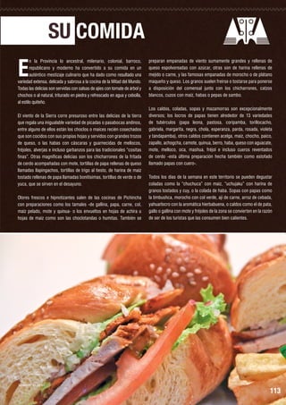 SU COMIDA

E

n la Provincia lo ancestral, milenario, colonial, barroco,
republicano y moderno ha convertido a su comida en un
auténtico mestizaje culinario que ha dado como resultado una
variedad extensa, delicada y sabrosa a la cocina de la Mitad del Mundo.
Todas las delicias son servidas con salsas de ajíes con tomate de árbol y
chochos o al natural, triturado en piedra y refrescado en agua y cebolla,
al estilo quiteño.
El viento de la Sierra corre presuroso entre las delicias de la tierra
que regala una inigualable variedad de picadas o pasabocas andinos,
entre alguno de ellos están los choclos o maíces recién cosechados
que son cocidos con sus propias hojas y servidos con grandes trozos
de queso, o las habas con cáscaras y guarnecidas de mellocos,
fréjoles, alverjas e incluso garbanzos para las tradicionales “cositas
finas”. Otras magníficas delicias son los chicharrones de la fritada
de cerdo acompañadas con mote, tortillas de papa rellenas de queso
llamadas llapingachos, tortillas de trigo al tiesto, de harina de maíz
tostado rellenas de papa llamadas bonitísimas, tortillas de verde o de
yuca, que se sirven en el desayuno.
Olores frescos e hipnotizantes salen de las cocinas de Pichincha
con preparaciones como los tamales -de gallina, papa, carne, col,
maíz pelado, mote y quinua- o los envueltos en hojas de achira u
hojas de maíz como son las choclotandas o humitas. También se

Sánduche de pernil

preparan empanadas de viento sumamente grandes y rellenas de
queso espolvoreadas con azúcar, otras son de harina rellenas de
mejido o carne, y las famosas empanadas de morocho o de plátano
maqueño y queso. Los granos suelen freírse o tostarse para ponerse
a disposición del comensal junto con los chicharrones, catzos
blancos, cuzos con maíz, habas o pepas de sambo.
Los caldos, coladas, sopas y mazamorras son excepcionalmente
diversos; los locros de papas tienen alrededor de 13 variedades
de tubérculos (papa leona, pastosa, coripamba, torillocacho,
gabriela, margarita, negra, chola, esperanza, parda, rosada, violeta
y tandapamba), otros caldos contienen acelga, maíz, chocho, paico,
zapallo, achogcha, camote, quinua, berro, haba, queso con aguacate,
mote, melloco, oca, mashua, fréjol e incluso cueros reventados
de cerdo -esta última preparación hecha también como estofado
llamado papas con cuero-.
Todos los días de la semana en este territorio se pueden degustar
coladas como la “chuchuca” con maíz, “uchujaku” con harina de
granos tostados y cuy, o la colada de haba. Sopas con papas como
la timbushca, morocho con col verde, ají de carne, arroz de cebada,
yahuarlocro con la aromática hierbabuena, o caldos como el de pata,
gallo o gallina con mote y fréjoles de la zona se convierten en la razón
de ser de los turistas que las consumen bien calientes.

113

 