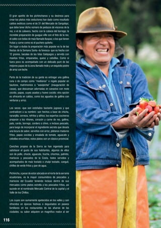 El gran apetito de los pichinchanos y su destreza para
crear los platos más seductores han dado como resultado
caldos exóticos como el de 31 del Mercado de Sangolquí,
que debe tener dicho número de pedazos de vísceras de la
res; o el de calavera, hecho con la cabeza del borrego; la
increíble preparación de guagua ville con el feto de la res;
el caldo con bolas de maíz llamado lluspas; o los que tienen
frutas y carne como es el puchero quiteño.
Sin lugar a dudas la preparación más popular es la de las
fiestas de la Semana Santa -la fanesca- que es hecha con
12 granos, bacalao de las Islas Galápagos y servido con
masitas fritas, empanadas, queso y cebollas. Como si
fuera poco es acompañado con un delicado puré de las
mejores papas de la zona llamado molo y un exquisito postre
de arroz con leche.
Parte de la tradición de su gente es entregar una gallina
runa o de campo como “medianos” o regalo popular en
bautizos, matrimonios o “wasipichai” (inauguración de
casas), que descansan adornadas en canastos con mote
cocido, papas, cuyes asados y huevo cocido; otra opción
es ofrecerla en caldos, como los aguados de gallina con
verduras y arroz.
Los secos -que son estofados bastante jugosos y que
contradicen a su nombre- son hechos a base de chicha,
naranjilla, cerveza, refritos y aliños; los expertos cocineros
preparan a los riñones, corazón y carne de res, gallina,
pato, cerdo, borrego, cordero o chivo, e incluso pescado,
para luego de incorporar el ingrediente secreto que desata
una locura de sabor, servirlos con arroz, plátanos maduros
fritos, papas cocidas y ensalada de tomate, aguacate y
cebollas encurtidas; estos platos son un clásico provincial.
Ceviches propios de la Sierra se han ingeniado para
satisfacer el gusto de sus habitantes, algunos de ellos
son de pollo, choclo, aguacate, trucha, chochos, palmito,
mariscos y pescados de la Costa, todos servidos y
acompañados de maíz tostado o chulpi tostado, canguil,
chifles de verde fritos y pan de agua.
Pichincha, a pesar de estar ubicada en el norte de la serranía
ecuatoriana, es la mayor consumidora de pescados y
mariscos del Ecuador teniendo incluso dentro de sus
mercados como platos estrella a los pescados fritos, así
sucede en el nombrado Mercado Central de la capital y el
Valle de los Chillos.
Los cuyes son sumamente apetecidos en los valles y son
ofrecidos en épocas festivas o degustados en paseos
familiares en los restaurantes de las afueras de las
ciudades; su sabor adquiere un magnífico realce al ser

116

FRUTILLAS DE CAYAMBE

 