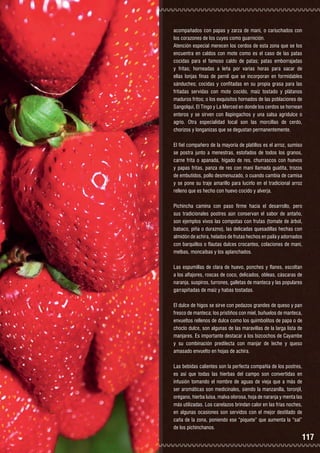 acompañados con papas y zarza de maní, o cariuchados con
los corazones de los cuyes como guarnición.
Atención especial merecen los cerdos de esta zona que se los
encuentra en caldos con mote como es el caso de las patas
cocidas para el famoso caldo de patas; patas emborrajadas
y fritas; horneadas a leña por varias horas para sacar de
ellas lonjas finas de pernil que se incorporan en formidables
sánduches; cocidas y confitadas en su propia grasa para las
fritadas servidas con mote cocido, maíz tostado y plátanos
maduros fritos; o los exquisitos hornados de las poblaciones de
Sangolquí, El Tingo y La Merced en donde los cerdos se hornean
enteros y se sirven con llapingachos y una salsa agridulce o
agrio. Otra especialidad local son las morcillas de cerdo,
chorizos y longanizas que se degustan permanentemente.
El fiel compañero de la mayoría de platillos es el arroz, sumiso
se postra junto a menestras, estofados de todos los granos,
carne frita o apanada, hígado de res, churrascos con huevos
y papas fritas, panza de res con maní llamada guatita, trozos
de embutidos, pollo desmenuzado, o cuando cambia de camisa
y se pone su traje amarillo para lucirlo en el tradicional arroz
relleno que es hecho con huevo cocido y alverja.
Pichincha camina con paso firme hacia el desarrollo, pero
sus tradicionales postres aún conservan el sabor de antaño,
son ejemplos vivos las compotas con frutas (tomate de árbol,
babaco, piña o durazno), las delicadas quesadillas hechas con
almidón de achira, helados de frutas hechos en paila y adornados
con barquillos o flautas dulces crocantes, colaciones de maní,
melbas, moncaibas y los aplanchados.
Las espumillas de clara de huevo, ponches y flanes, escoltan
a los alfajores, roscas de coco, delicados, obleas, cáscaras de
naranja, suspiros, turrones, galletas de manteca y las populares
garrapiñadas de maíz y habas tostadas.
El dulce de higos se sirve con pedazos grandes de queso y pan
fresco de manteca; los pristiños con miel, buñuelos de manteca,
envueltos rellenos de dulce como los quimbolitos de papa o de
choclo dulce, son algunas de las maravillas de la larga lista de
manjares. Es importante destacar a los bizcochos de Cayambe
y su combinación predilecta con manjar de leche y queso
amasado envuelto en hojas de achira.
Las bebidas calientes son la perfecta compañía de los postres,
es así que todas las hierbas del campo son convertidas en
infusión tomando el nombre de aguas de vieja que a más de
ser aromáticas son medicinales, siendo la manzanilla, toronjil,
orégano, hierba luisa, malva olorosa, hoja de naranja y menta las
más utilizadas. Los canelazos brindan calor en las frías noches,
en algunas ocasiones son servidos con el mejor destilado de
caña de la zona, poniendo ese “piquete” que aumenta la “sal”
de los pichinchanos.

117

 