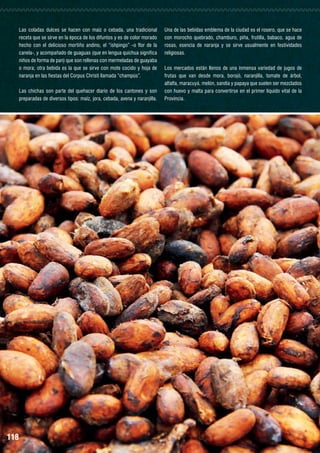 Las coladas dulces se hacen con maíz o cebada, una tradicional
receta que se sirve en la época de los difuntos y es de color morado
hecho con el delicioso mortiño andino, el “ishpingo” -o flor de la
canela-, y acompañado de guaguas (que en lengua quichua significa
niños de forma de pan) que son rellenas con mermeladas de guayaba
o mora; otra bebida es la que se sirve con mote cocido y hoja de
naranja en las fiestas del Corpus Christi llamada “champús”.
Las chichas son parte del quehacer diario de los cantones y son
preparadas de diversos tipos: maíz, jora, cebada, avena y naranjilla.

118

Una de las bebidas emblema de la ciudad es el rosero, que se hace
con morocho quebrado, chamburo, piña, frutilla, babaco, agua de
rosas, esencia de naranja y se sirve usualmente en festividades
religiosas.
Los mercados están llenos de una inmensa variedad de jugos de
frutas que van desde mora, borojó, naranjilla, tomate de árbol,
alfalfa, maracuyá, melón, sandía y papaya que suelen ser mezclados
con huevo y malta para convertirse en el primer líquido vital de la
Provincia.

 