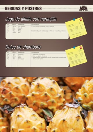 BEBIDAS Y POSTRES

Jugo de alfalfa con naranjilla
Porciones: 10 • Peso porción: 200 ml

U.S.

Métrico

Ingredientes

Procedimiento

6 oz	
1 lb	
2 u	
5 oz	
1 lt	

180 ml	
500 g	
120 g	
150 g	
1000 ml	

Jugo de alfalfa
Naranjilla
Huevo
Azúcar
Agua

1. Licuar todos los ingredientes, cernir y servir frío.
Variaciones: Se puede mezclar el jugo de alfalfa con la fruta de su preferencia.

Dulce de chamburo
Porciones: 5 • Peso porción: 200 g

U.S.

166

Métrico

Ingredientes

Procedimiento

½ lb	
10 oz	
1 lb	
1 oz	

250 g	
300 ml	
500 g	
30 ml	

Chamburos
Agua
Azúcar
Limón (jugo)

1. Lavar y pelar los chamburos.
2. Licuar con agua los chamburos.
3. Agregar todos los ingredientes en una olla, cocinar y mover constantemente
hasta que esté espeso.

2
1296,77	
129,6

les 	
n(g)
s Tota ión 	
Porció 6
Ca loríaías por porc
23,5
s(g)	
a lor
C
Tota le ,63	 5,17
235
3
		 hidratos	 51,704	 1,6
a rbo as	
C
16, 37	
ín
Prote os	
Lípid
o.
a nis m
a l org
e nergía
ve e
- Pro

4
1786,2 48	
357,2
les 	
n(g)
s Tota ión 	
Porció 716
Ca loríaías por porc
)	
r
90,8
Ca lo
ta les(g 58	 2,0264
To , 3
4 54
096
		 hidratos	 10,13 2	 0,2
o
Ca rb ínas	
1,048	
l.
l.
Prote os	
estina ie ncia re na
za int
ic
Lípid
limpie as de insuf
la
a l pa ra ble m
elula r.
- Ide u da con pro cimie nto c
- Ay ita el e nveje
- Ev

 