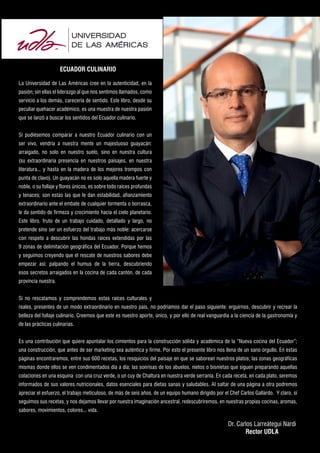 ECUADOR CULINARIO
La Universidad de Las Américas cree en la autenticidad, en la
pasión; sin ellas el liderazgo al que nos sentimos llamados, como
servicio a los demás, carecería de sentido. Este libro, desde su
peculiar quehacer académico, es una muestra de nuestra pasión
que se lanzó a buscar los sentidos del Ecuador culinario.
Si pudiésemos comparar a nuestro Ecuador culinario con un
ser vivo, vendría a nuestra mente un majestuoso guayacán:
arraigado, no solo en nuestro suelo, sino en nuestra cultura
(su extraordinaria presencia en nuestros paisajes, en nuestra
literatura... y hasta en la madera de los mejores trompos con
punta de clavo). Un guayacán no es solo aquella madera fuerte y
noble, o su follaje y flores únicos, es sobre todo raíces profundas
y tenaces; son estas las que le dan estabilidad, afianzamiento
extraordinario ante el embate de cualquier tormenta o borrasca,
le da sentido de firmeza y crecimiento hacia el cielo planetario.
Este libro, fruto de un trabajo cuidado, detallado y largo, no
pretende sino ser un esfuerzo del trabajo más noble: acercarse
con respeto a descubrir las hondas raíces extendidas por las
9 zonas de delimitación geográfica del Ecuador. Porque hemos
y seguimos creyendo que el rescate de nuestros sabores debe
empezar así: palpando el humus de la tierra, descubriendo
esos secretos arraigados en la cocina de cada cantón, de cada
provincia nuestra.
Si no rescatamos y comprendemos estas raíces culturales y
reales, presentes de un modo extraordinario en nuestro país, no podríamos dar el paso siguiente: erguirnos, descubrir y recrear la
belleza del follaje culinario. Creemos que este es nuestro aporte, único, y por ello de real vanguardia a la ciencia de la gastronomía y
de las prácticas culinarias.
Es una contribución que quiere apuntalar los cimientos para la construcción sólida y académica de la “Nueva cocina del Ecuador”;
una construcción, que antes de ser marketing sea auténtica y firme. Por esto el presente libro nos llena de un sano orgullo. En estas
páginas encontraremos, entre sus 600 recetas, los resquicios del paisaje en que se saborean nuestros platos; las zonas geográficas
mismas donde ellos se ven condimentados día a día; las sonrisas de los abuelos, nietos o bisnietas que siguen preparando aquellas
colaciones en una esquina con una cruz verde, o un cuy de Chaltura en nuestra verde serranía. En cada receta, en cada plato, seremos
informados de sus valores nutricionales, datos esenciales para dietas sanas y saludables. Al saltar de una página a otra podremos
apreciar el esfuerzo, el trabajo meticuloso, de más de seis años, de un equipo humano dirigido por el Chef Carlos Gallardo. Y claro, si
seguimos sus recetas, y nos dejamos llevar por nuestra imaginación ancestral, redescubriremos, en nuestras propias cocinas, aromas,
sabores, movimientos, colores... vida.

Dr. Carlos Larreátegui Nardi
Rector UDLA

 