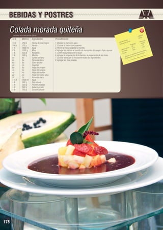 BEBIDAS Y POSTRES

Colada morada quiteña
Porciones: 20 • Peso porción: 220 ml

U.S.

Métrico

Ingredientes

½ lb	
250 g	
Harina de maíz negro
3/4 lb	
375 g	
Panela
1 lt	
1000 ml	 Agua
2 lb	
1000 g	
Mora
1 lb	
500 g	
Naranjilla
1 lb	
500 g	
Mortiño
8u	
8u	
Canela en rama
8u	8u	Pimienta dulce
6u	
6u	
Clavo de olor
2u	2u	Ishpingo
6u	
6u	
Hojas de arrayán
4u	
4u	
Hojas de naranjo
4u	
4u	
Hojas de cedrón
2u	
2u	
Hojas de hierba luisa
2u	
2u	
Rama de ataco
1 ½ lt	
1500 ml	 Agua
1 lb	
500 g	
Piña picada
1 lb	
500 g	
Frutillas picadas
1 lb	
500 g	
Babaco picado
1 lb	
500 g	
Durazno picado

178

Procedimiento
1. Disolver la harina en agua.
2. Cocinar la harina con la panela.
3. Hervir la mora, naranjilla y mortiño.
4. Agregar las hierbas al hervido de mora antes de apagar. Dejar reposar.
5. Cernir esta preparación y licuar.
6. Agregar la preparación de la harina a la preparación de las frutas.
7. Cocinar hasta que se incorporen todos los ingredientes.
8. Agregar las fruta picadas.

,60
4358 	
217,93

les 	
n(g)
s Tota ión 	
Porció 5
Ca loríaías por porc
)	
48,5
Ca lor
a les(g
Tot
2,71
971	 43
		 hidratos	 54, 3	 1,
Ca rbo ínas	
28,6	 a ntes.
Prote os	
ioxid .
C
es a nt
ípid
L
pieda d ina B y
con proa e n vita m
e bida ción ric
- B pa ra
- Pre

 