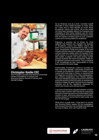 As an American and as a chef, I consider myself
fortunate to have visited Ecuador as many times
as I have and to have learned so much about
Ecuadorian culture and cuisine. All of this would
not have been possible without the friendship and
hospitality of Chef Carlos Gallardo and the entire
team at UDLA. From the moment I met Carlos, I knew
that we shared a kindred spirit for true, authentic
cuisine and a driving desire for excellence.
Following a growing list of books by Chef
Gallardo that explore and highlight the diversity
of Ecuadorian cuisine and related culture, this
book is the crowning achievement to date. In this
book, Ecuadorians inside and outside of the food
industry will learn about the multitude of indigenous
culinary treasures nestled within the borders of this
small country. It is my sincere hope that this book
also ignites a passion and pride among current
culinary students (the future Ecuadorian chefs) for
Ecuadorian products and cuisine. This is critical as
it will increasingly be their responsibility to bring
their cuisine to the world stage.

Christopher Koetke CEC

Vice President Laureate International Universities
Center of Excellence in Culinary Arts
Executive Director School of Culinary Arts
Kendall College

Unfortunately, Ecuadorian cuisine is currently not
well understood globally. I personally consider this
a travesty as Ecuadorian cuisine is indeed a great
cuisine with roots deep in history, an expansive list
of indigenous products from unique geographies,
and culinary preparations from diverse peoples.
This book will take Ecuadorian food to the world and
entice the world to come to Ecuador to experience it
firsthand. Indeed, Ecuador has enormous untapped
potential and all the ingredients necessary for
vibrant eco-tourism and culinary tourism.
I commend Chef Carlos, the administration of UDLA
and the entire culinary UDLA faculty for supporting
this book. Producing a work such as this takes untold
months of work, enormous personal commitment,
primary research in some hard-to-reach areas, and
love for the project.
While this is a great work, I hope that it is not the
last. Knowing Carlos’ passion for this investigation
and his love of country, I am confident that there will
be more to follow. And I can’t wait for that!

19

 