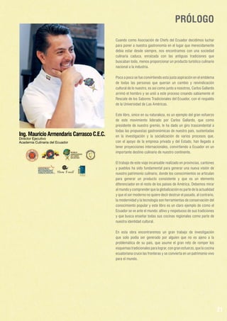 PRÓLOGO
Cuando como Asociación de Chefs del Ecuador decidimos luchar
para poner a nuestra gastronomía en el lugar que merecidamente
debía estar desde siempre, nos encontramos con una sociedad
culinaria caduca, enraizada con las antiguas tradiciones que
buscaban todo, menos proporcionar un producto turístico culinario
nacional a la industria.
Poco a poco se fue convirtiendo esta justa aspiración en el emblema
de todas las personas que querían un cambio y reivindicación
cultural de lo nuestro, es así como junto a nosotros, Carlos Gallardo
arrimó el hombro y se unió a este proceso creando sabiamente el
Rescate de los Sabores Tradicionales del Ecuador, con el respaldo
de la Universidad de Las Américas.

Ing. Mauricio Armendaris Carrasco C.E.C.
Director Ejecutivo
Academia Culinaria del Ecuador

Este libro, único en su naturaleza, es un ejemplo del gran esfuerzo
de este movimiento liderado por Carlos Gallardo, que como
presidente de nuestro gremio, le ha dado un giro trascendental a
todas las propuestas gastronómicas de nuestro país, sustentadas
en la investigación y la socialización de varios procesos que,
con el apoyo de la empresa privada y del Estado, han llegado a
tener proyecciones internacionales, convirtiendo a Ecuador en un
importante destino culinario de nuestro continente.
El trabajo de este viaje incansable realizado en provincias, cantones
y pueblos ha sido fundamental para generar una nueva visión de
nuestro patrimonio culinario, donde los conocimientos se articulan
para generar un producto consistente y que es un elemento
diferenciador en el resto de los países de América. Debemos mirar
al mundo y comprender que la globalización es parte de la actualidad
y que el ser moderno no quiere decir destruir el pasado, al contrario,
la modernidad y la tecnología son herramientas de conservación del
conocimiento popular y este libro es un claro ejemplo de cómo el
Ecuador se ve ante el mundo: altivo y respetuoso de sus tradiciones
y que busca enseñar todas sus cocinas regionales como parte de
nuestra identidad cultural.
En esta obra encontraremos un gran trabajo de investigación
que solo podía ser generado por alguien que no es ajeno a la
problemática de su país, que asume el gran reto de romper los
esquemas tradicionales para lograr, con gran esfuerzo, que la cocina
ecuatoriana cruce las fronteras y se convierta en un patrimonio vivo
para el mundo.

21

 