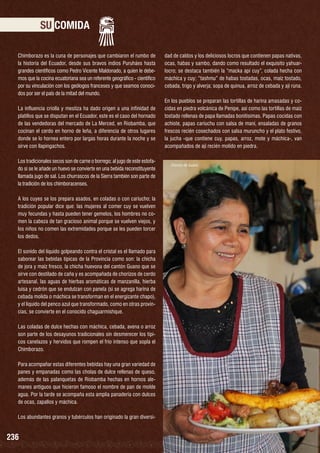 SU COMIDA
Chimborazo es la cuna de personajes que cambiaron el rumbo de
la historia del Ecuador, desde sus bravos indios Puruháes hasta
grandes científicos como Pedro Vicente Maldonado, a quien le debemos que la cocina ecuatoriana sea un referente geográfico - científico
por su vinculación con los geólogos franceses y que seamos conocidos por ser el país de la mitad del mundo.
La influencia criolla y mestiza ha dado origen a una infinidad de
platillos que se disputan en el Ecuador, este es el caso del hornado
de las vendedoras del mercado de La Merced, en Riobamba, que
cocinan el cerdo en horno de leña, a diferencia de otros lugares
donde se lo hornea entero por largas horas durante la noche y se
sirve con llapingachos.
Los tradicionales secos son de carne o borrego; al jugo de este estofado si se le añade un huevo se convierte en una bebida reconstituyente
llamada jugo de sal. Los churrascos de la Sierra también son parte de
la tradición de los chimboracenses.
A los cuyes se los prepara asados, en coladas o con cariucho; la
tradición popular dice que: las mujeres al comer cuy se vuelven
muy fecundas y hasta pueden tener gemelos, los hombres no comen la cabeza de tan gracioso animal porque se vuelven viejos, y
los niños no comen las extremidades porque se les pueden torcer
los dedos.
El sonido del líquido golpeando contra el cristal es el llamado para
saborear las bebidas típicas de la Provincia como son: la chicha
de jora y maíz fresco, la chicha huevona del cantón Guano que se
sirve con destilado de caña y es acompañada de chorizos de cerdo
artesanal, las aguas de hierbas aromáticas de manzanilla, hierba
luisa y cedrón que se endulzan con panela (si se agrega harina de
cebada molida o máchica se transforman en el energizante chapo),
y el líquido del penco azul que transformado, como en otras provincias, se convierte en el conocido chaguarmishque.
Las coladas de dulce hechas con máchica, cebada, avena o arroz
son parte de los desayunos tradicionales sin desmerecer los típicos canelazos y hervidos que rompen el frío intenso que sopla el
Chimborazo.
Para acompañar estas diferentes bebidas hay una gran variedad de
panes y empanadas como las cholas de dulce rellenas de queso,
además de las palanquetas de Riobamba hechas en hornos alemanes antiguos que hicieron famoso el nombre de pan de molde
agua. Por la tarde se acompaña esta amplia panadería con dulces
de ocas, zapallos y máchica.
Los abundantes granos y tubérculos han originado la gran diversi-

236

dad de caldos y los deliciosos locros que contienen papas nativas,
ocas, habas y sambo, dando como resultado el exquisito yahuarlocro; se destaca también la “macka api cuy”, colada hecha con
máchica y cuy; “tashmu” de habas tostadas, ocas, maíz tostado,
cebada, trigo y alverja; sopa de quinua, arroz de cebada y ají runa.
En los pueblos se preparan las tortillas de harina amasadas y cocidas en piedra volcánica de Penipe, así como las tortillas de maíz
tostado rellenas de papa llamadas bonitísimas. Papas cocidas con
achiote, papas cariuchu con salsa de maní, ensaladas de granos
frescos recién cosechados con salsa muruncho y el plato festivo,
la jucha -que contiene cuy, papas, arroz, mote y máchica-, van
acompañados de ají recién molido en piedra.

Chorizo de Guano

 