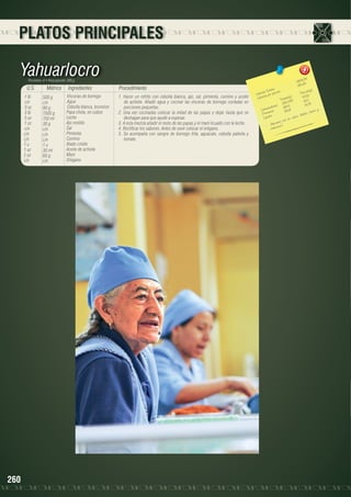 PLATOS PRINCIPALES

Yahuarlocro
Porciones: 4 • Peso porción: 300 g

U.S.
1 lb
c/n
3 oz	
3 lb	
5 oz	
1 oz	
c/n
c/n
c/n	
1u	
1 oz	
2 oz
c/n

260

Métrico
500 g
c/n
90 g
1500 g
150 ml
30 g
c/n
c/n
c/n
1u
30 ml
60 g
c/n

Ingredientes
Vísceras de borrego
Agua
Cebolla blanca, brunoise
Papa chola, en cubos
Leche
Ajo molido
Sal
Pimienta
Comino
Atado criollo
Aceite de achiote
Maní
Orégano

Procedimiento
1. Hacer un refrito con cebolla blanca, ajo, sal, pimienta, comino y aceite
de achiote. Añadir agua y cocinar las vísceras de borrego cortadas en
porciones pequeñas.
2. Una vez cocinadas colocar la mitad de las papas y dejar hasta que se
deshagan para que ayude a espesar.
3. A esta mezcla añadir el resto de las papas y el maní licuado con la leche.
4. Rectificar los sabores. Antes de sevir colocar el orégano.
5. Se acompaña con sangre de borrego frita, aguacate, cebolla paiteña y
tomate.

8
2606,5 	
651,64

les 	
n(g)
s Tota ión 	
Porció
Ca loríaías por porc
87,52
les(g)	
Ca lor
Tota 09	 42,1
350,0
9
		 hidratos 168,4	 14,7
Ca rbo ínas
59,18	 , hierro y
e
Prot os	
sforo
lcio, fó
Lípid
en ca
to rico
limen
- A mina C.
vita

 