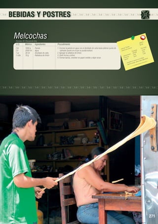 BEBIDAS Y POSTRES

Melcochas
Porciones: 40 • Peso porción: 60 g

U.S.

Métrico

Ingredientes

Procedimiento

2 lb	
2 lt	
1 oz	
1 cdta	

1000 g	
2000 ml	
30 ml 	
10 g 	

Panela
Agua
Destilado de caña
Ralladura de limón

1. Cocinar la panela en agua con el destilado de caña hasta obtener punto de
satinado (punto en el que se pueda estirar).
2. Agregar la ralladura de limón.
3. Darle forma y estirar.
4. Formar barras, envolver en papel celofán y dejar secar.

1
3 818,7 	
95,46
les 	
n(g)
s Tota ión 	
Porció
Ca loríaías por porc
22,62
a lor
les(g)	
C
Tota 6	 0,16
904,8
8
		 hidratos 6,46	 0,4
a rb o a s
C
19,27	 .
eín
Prot os	
tiga
.
y la fa deportistas
Lípid
sancio
el can óptimo para
bate
,
- Comorta energía
- Ap

271

 