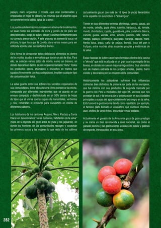 papaya, maní, ungurahua y morete -que eran condensadas y
empacadas en hojas de plátano, las mismas que al añadirles agua
se convierten en la bebida típica de la zona-.

(actualmente gozan con más de 16 tipos de yuca) llevándolos
en la espalda con sus bolsos o “ashamgas”.

Los pueblos de la Amazonía conservan sabiamente los alimentos,
se lavan tanto los animales de caza y peces de río para ser
desviscerados, luego se salan, secan y ahúman lentamente para
su correcta preservación. A este proceso se somete la yuca y el
plátano, lo que hace que la comida dure varios meses para ser
utilizada acorde a las necesidades diarias.

Tienen en sus diferentes terrenos chirimoya, canela, cacao, ajo
de monte, cebolla, papa china, caimito, barbasco, ají, tomate,
mandi, chontaduro, zapote, guanábana, piña, zanahoria blanca,
camote, guaba, vainilla, arroz, achiote, palmito, café, tabaco,
mango, papaya, chirimoya, guayabas, naranja, zapallo, maní,
hierba luisa, arazá, caña de azúcar, borojó, fruta del pan o
frutipan, entre muchas otras especies propias y endémicas de
la selva.

Otra forma de almacenar estos deliciosos alimentos es dentro
de los maitos asados o envueltos que duran un par de días. Para
ello, se colocan varios palos de monte, como un brasero, en
donde descansan dentro de un recipiente llamado “lishu” todos
los productos secos, ahumados o envueltos en maitos que
tapados firmemente con hojas de plátano, impiden cualquier tipo
de contaminación física.

Estas riquezas de la tierra son transformadas dentro de la cocina
o “ekinda” que está localizada en un gran cuarto protegido de las
lluvias, en donde se cuecen majares inigualables. Sus utensilios
son de madera extraída de los propios árboles, piedra, barro
cocido y decorados por las mujeres de la comunidad.

La selva guarda entre sus árboles los secretos coquinarios de
sus comunidades, entre ellos atesora cómo conservar la chicha,
compuesta por diferentes ingredientes que se guarda en un
envase compacto y deshidratado en un 50% dentro de hojas
de bijao que al unirse con las aguas de manantiales, vertientes
y ríos, rehidratan el producto para convertirlo en chicha de
diferentes sabores.

Históricamente los pobladores sufrieron tres influencias
culinarias bien definidas: la primera por parte de los europeos,
que fue mínima con sus productos; la segunda marcada por
la guerra con Perú a mediados del siglo XX, vecinos que nos
proveían de sal; y la tercera por la colonización en sus ciudades
principales a causa del aparecimiento del oro negro en la selva.
Esto fusionó la gastronomía dando como resultado, por ejemplo,
el famoso plato llamado el volquetero que contiene chochos,
atún, chifles de verde fritos, encurtido y maíz tostado.

Los habitantes de los cantones Arajuno, Mera, Pastaza y Santa
Clara son denominados “seres humanos, habitantes de la selva”
(hijos de la leyenda del gran árbol de yuca y los jaguares), en
donde los hombres de las comunidades recogen y cosechan
las primeras yucas y las mujeres lo que resta de los cultivos

282

Actualmente el ganado de la Amazonía goza de gran prestigio
y su carne es bien reconocida a nivel nacional, así como el
ganado porcino y las plantaciones avícolas de pollos y gallinas
de engorde, introducidos en esta área.

 