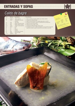 ENTRADAS Y SOPAS

Caldo de bagre
Porciones: 8 • Peso porción: 300 g

U.S.

Métrico

Ingredientes

2 lb	
1000 g	
Bagre (cabeza)
1 lb	
500 g	
Yuca pelada, porciones 		
		medianas
1 oz	
30 g	
Ajo molido
1 oz	
30 g	
Cilantro finamente picado
3 oz	
90 g 	
Cebolla paiteña, brunoise
½ lb	
250 g	
Tomate, cubos pequeños
2 oz	
60 ml 	
Aceite
c/n 	
c/n 	
Sal
c/n 	
c/n 	
Comino
c/n	
c/n	
Pimienta
3 oz	
90 g	
Cebolla perla, brunoise
1 lb	
500 g	
Filetes de bagre
2 ½ lt	
2500 ml	 Agua

288

Procedimiento
1.	 Hacer un refrito con aceite, cebollas, ajo, tomate y cilantro.
2.	 Incorporar la cabeza de bagre.
3.	 Añadir comino, pimienta y sal. Agregar agua para su cocción.
4.	 Cocinar por 40 minutos, espumar constantemente la preparación.
5.	 Retirar los huesos del pescado.
6.	 Adicionar la yuca y dejar cocinar.
7.	 Incorporar los filetes de bagre y dejar cocinar.
8.	 Al momento de servir el caldo acompañar con una porción de pescado,
espolvorear cilantro y aparte una porción de arroz blanco y ají criollo.

.42
3548 5	
443.5
les 	
n(g)
s Tota ión 	
Porció
Ca loríaías por porc
)	
6.91
Ca lor
ta les(g 	5 1.66
To
3
2
455.3
5
		 hidratos 173.34	 14.3
o
Ca rb ínas
.86	
114
Prote os	
.
ina C.
fósforo e vita m
Lípid
rico en ntidades d
ento tes ca
n alim
n
- Es u rta importa
Apo
-

 